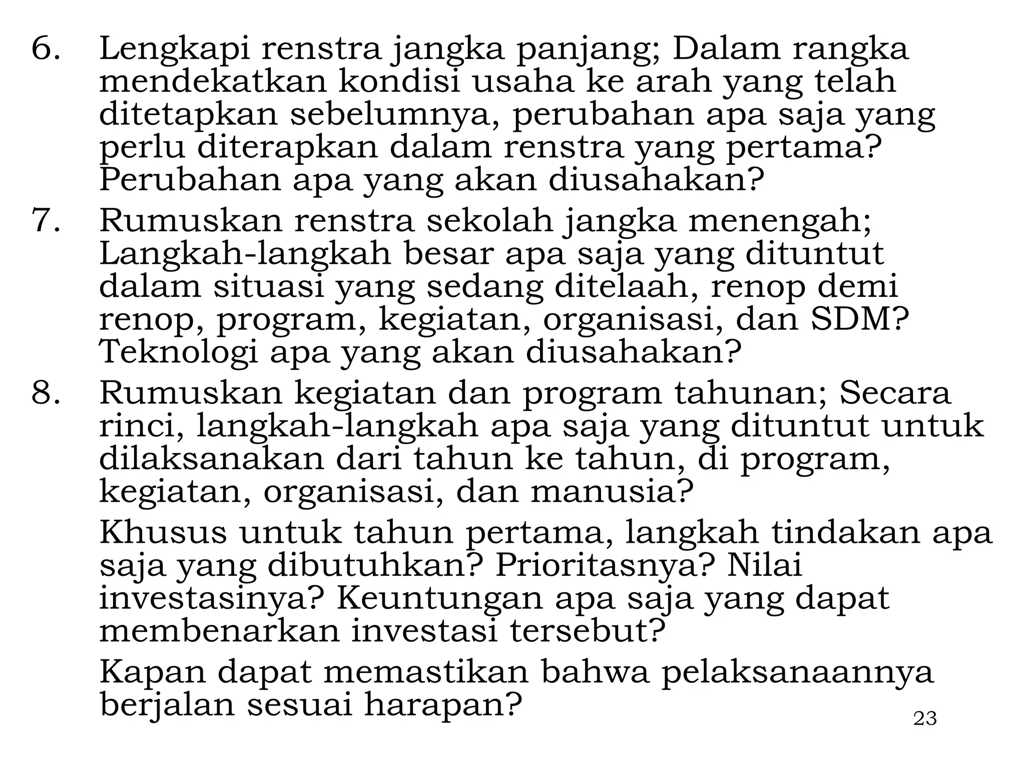 6.   Lengkapi renstra jangka panjang; Dalam rangka
     mendekatkan kondisi usaha ke arah yang telah
     ditetapkan sebelumnya, perubahan apa saja yang
     perlu diterapkan dalam renstra yang pertama?
     Perubahan apa yang akan diusahakan?
7.   Rumuskan renstra sekolah jangka menengah;
     Langkah-langkah besar apa saja yang dituntut
     dalam situasi yang sedang ditelaah, renop demi
     renop, program, kegiatan, organisasi, dan SDM?
     Teknologi apa yang akan diusahakan?
8.   Rumuskan kegiatan dan program tahunan; Secara
     rinci, langkah-langkah apa saja yang dituntut untuk
     dilaksanakan dari tahun ke tahun, di program,
     kegiatan, organisasi, dan manusia?
     Khusus untuk tahun pertama, langkah tindakan apa
     saja yang dibutuhkan? Prioritasnya? Nilai
     investasinya? Keuntungan apa saja yang dapat
     membenarkan investasi tersebut?
     Kapan dapat memastikan bahwa pelaksanaannya
     berjalan sesuai harapan?                       23
 