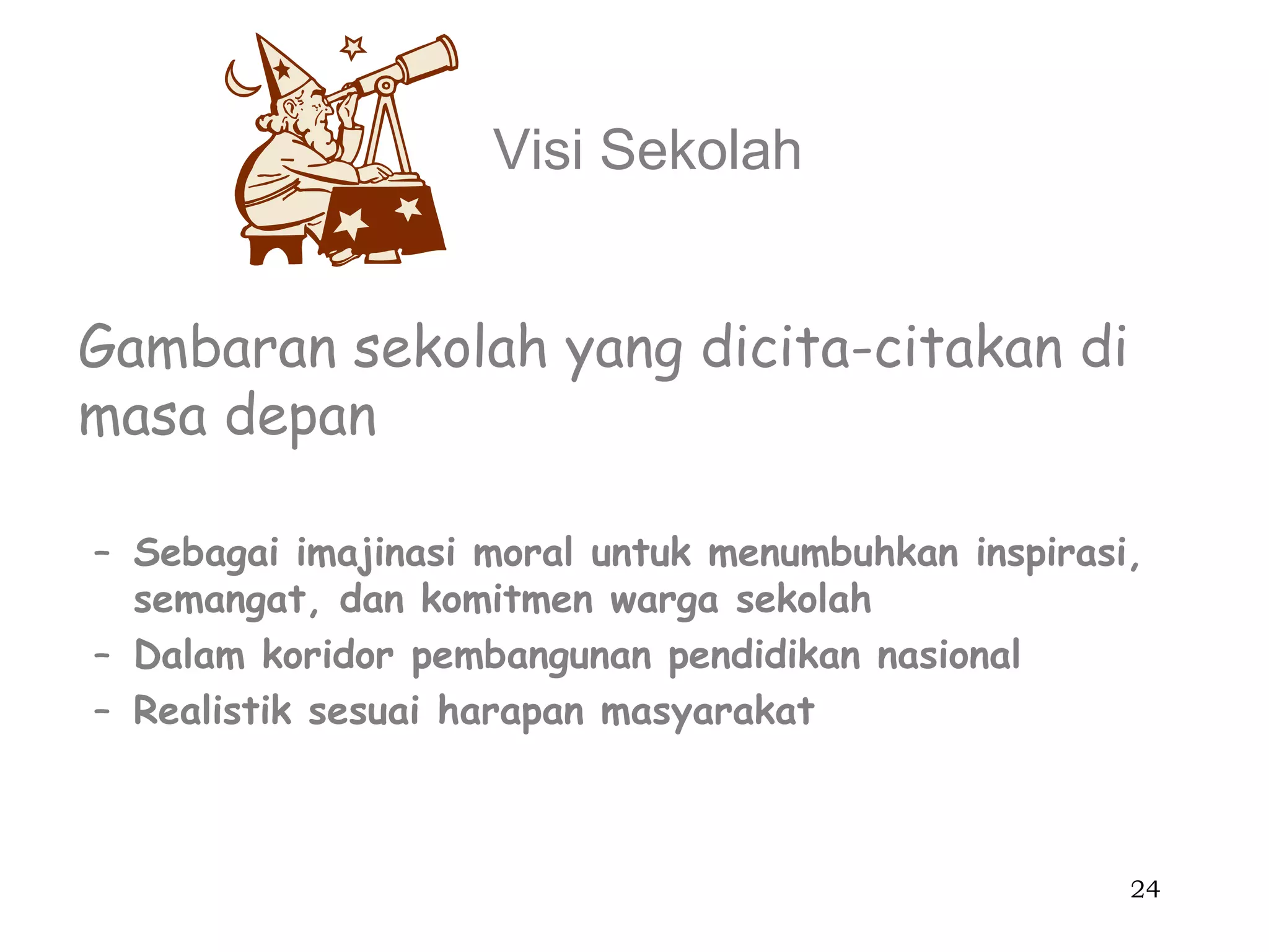 Visi Sekolah


Gambaran sekolah yang dicita-citakan di
masa depan

– Sebagai imajinasi moral untuk menumbuhkan inspirasi,
  semangat, dan komitmen warga sekolah
– Dalam koridor pembangunan pendidikan nasional
– Realistik sesuai harapan masyarakat



                                                     24
 