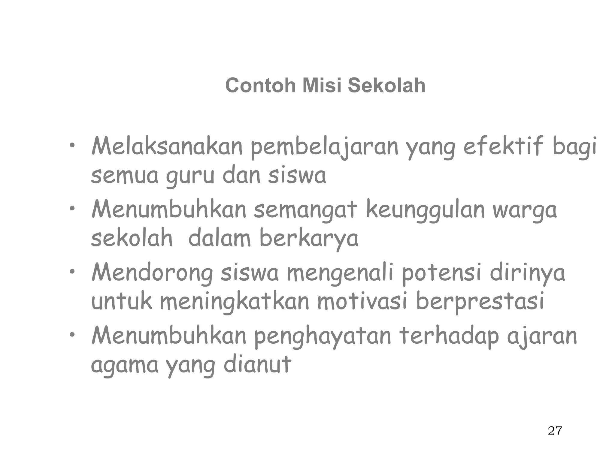 Contoh Misi Sekolah


• Melaksanakan pembelajaran yang efektif bagi
  semua guru dan siswa
• Menumbuhkan semangat keunggulan warga
  sekolah dalam berkarya
• Mendorong siswa mengenali potensi dirinya
  untuk meningkatkan motivasi berprestasi
• Menumbuhkan penghayatan terhadap ajaran
  agama yang dianut

                                        27
 