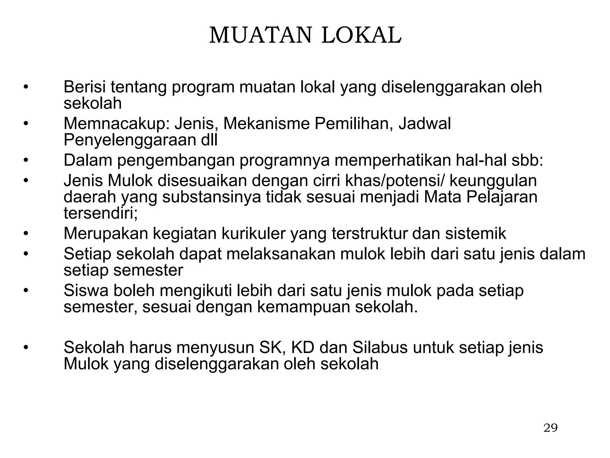 MUATAN LOKAL

•   Berisi tentang program muatan lokal yang diselenggarakan oleh
    sekolah
•   Memnacakup: Jenis, Mekanisme Pemilihan, Jadwal
    Penyelenggaraan dll
•   Dalam pengembangan programnya memperhatikan hal-hal sbb:
•   Jenis Mulok disesuaikan dengan cirri khas/potensi/ keunggulan
    daerah yang substansinya tidak sesuai menjadi Mata Pelajaran
    tersendiri;
•   Merupakan kegiatan kurikuler yang terstruktur dan sistemik
•   Setiap sekolah dapat melaksanakan mulok lebih dari satu jenis dalam
    setiap semester
•   Siswa boleh mengikuti lebih dari satu jenis mulok pada setiap
    semester, sesuai dengan kemampuan sekolah.

•   Sekolah harus menyusun SK, KD dan Silabus untuk setiap jenis
    Mulok yang diselenggarakan oleh sekolah


                                                                 29
 