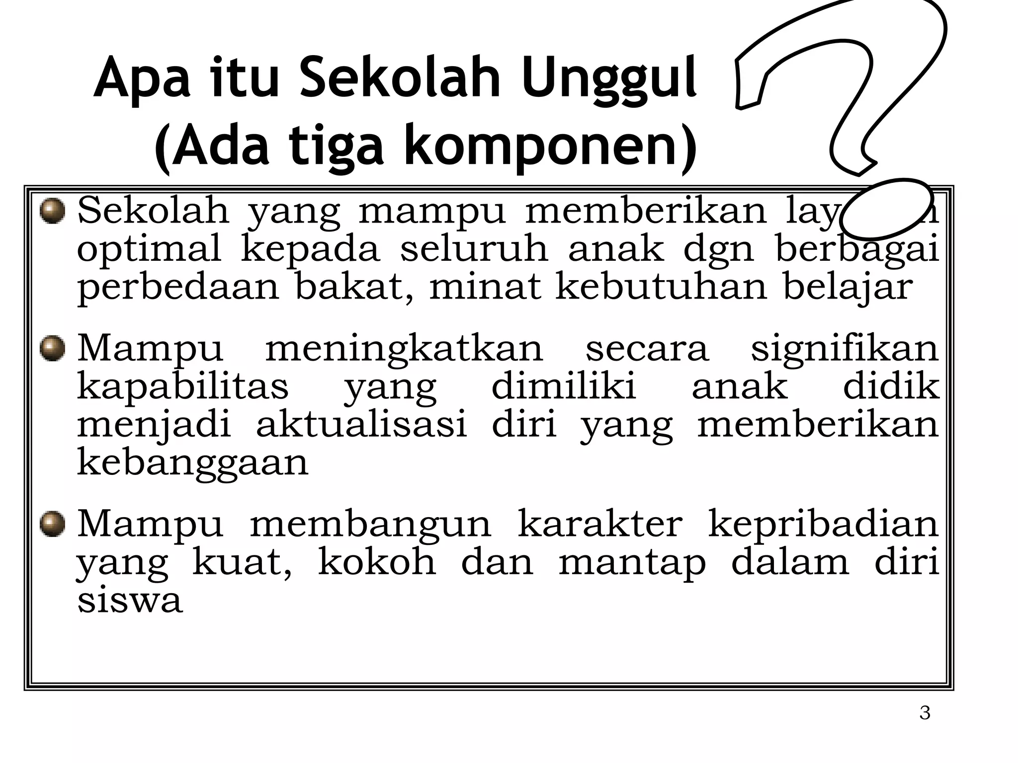 Apa itu Sekolah Unggul
  (Ada tiga komponen)
Sekolah yang mampu memberikan layanan
optimal kepada seluruh anak dgn berbagai
perbedaan bakat, minat kebutuhan belajar
Mampu meningkatkan secara signifikan
kapabilitas yang dimiliki anak didik
menjadi aktualisasi diri yang memberikan
kebanggaan
Mampu membangun karakter kepribadian
yang kuat, kokoh dan mantap dalam diri
siswa

                                       3
 