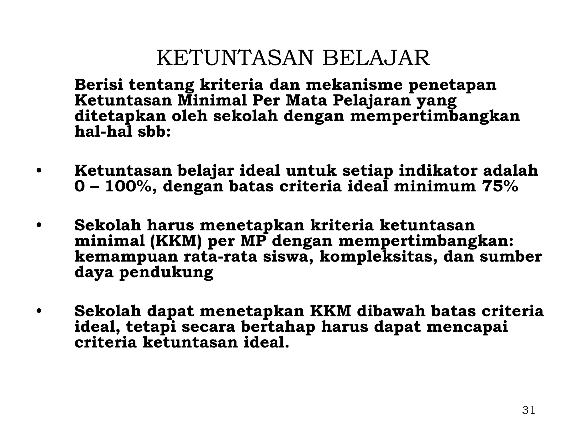 KETUNTASAN BELAJAR
    Berisi tentang kriteria dan mekanisme penetapan
    Ketuntasan Minimal Per Mata Pelajaran yang
    ditetapkan oleh sekolah dengan mempertimbangkan
    hal-hal sbb:

•   Ketuntasan belajar ideal untuk setiap indikator adalah
    0 – 100%, dengan batas criteria ideal minimum 75%

•   Sekolah harus menetapkan kriteria ketuntasan
    minimal (KKM) per MP dengan mempertimbangkan:
    kemampuan rata-rata siswa, kompleksitas, dan sumber
    daya pendukung

•   Sekolah dapat menetapkan KKM dibawah batas criteria
    ideal, tetapi secara bertahap harus dapat mencapai
    criteria ketuntasan ideal.



                                                        31
 
