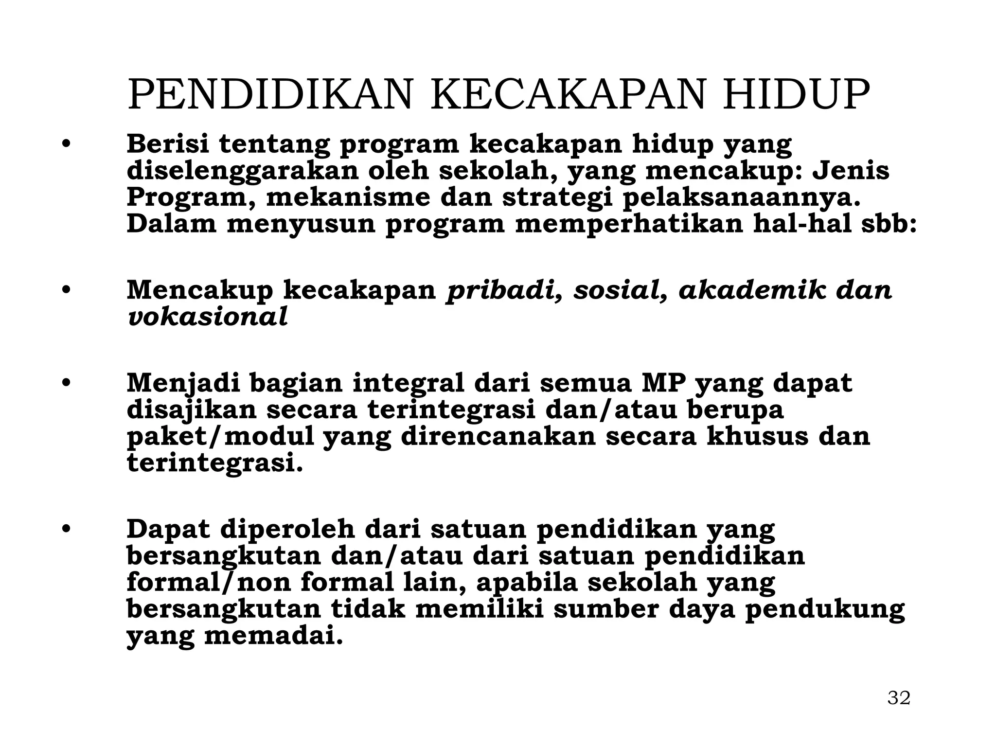 PENDIDIKAN KECAKAPAN HIDUP
•   Berisi tentang program kecakapan hidup yang
    diselenggarakan oleh sekolah, yang mencakup: Jenis
    Program, mekanisme dan strategi pelaksanaannya.
    Dalam menyusun program memperhatikan hal-hal sbb:

•   Mencakup kecakapan pribadi, sosial, akademik dan
    vokasional

•   Menjadi bagian integral dari semua MP yang dapat
    disajikan secara terintegrasi dan/atau berupa
    paket/modul yang direncanakan secara khusus dan
    terintegrasi.

•   Dapat diperoleh dari satuan pendidikan yang
    bersangkutan dan/atau dari satuan pendidikan
    formal/non formal lain, apabila sekolah yang
    bersangkutan tidak memiliki sumber daya pendukung
    yang memadai.

                                                       32
 
