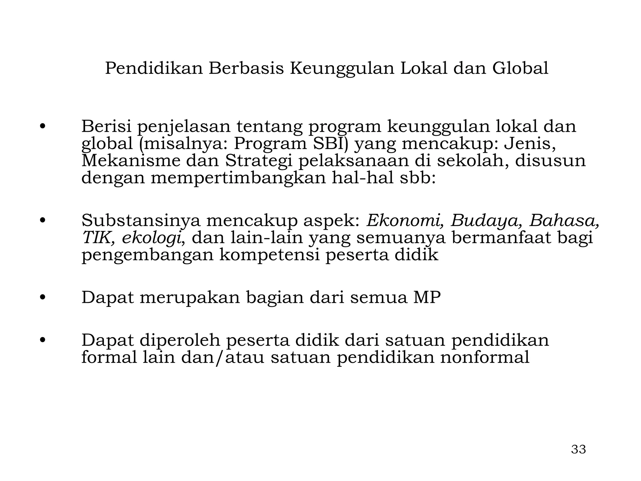 Pendidikan Berbasis Keunggulan Lokal dan Global


•   Berisi penjelasan tentang program keunggulan lokal dan
    global (misalnya: Program SBI) yang mencakup: Jenis,
    Mekanisme dan Strategi pelaksanaan di sekolah, disusun
    dengan mempertimbangkan hal-hal sbb:

•   Substansinya mencakup aspek: Ekonomi, Budaya, Bahasa,
    TIK, ekologi, dan lain-lain yang semuanya bermanfaat bagi
    pengembangan kompetensi peserta didik

•   Dapat merupakan bagian dari semua MP

•   Dapat diperoleh peserta didik dari satuan pendidikan
    formal lain dan/atau satuan pendidikan nonformal




                                                           33
 