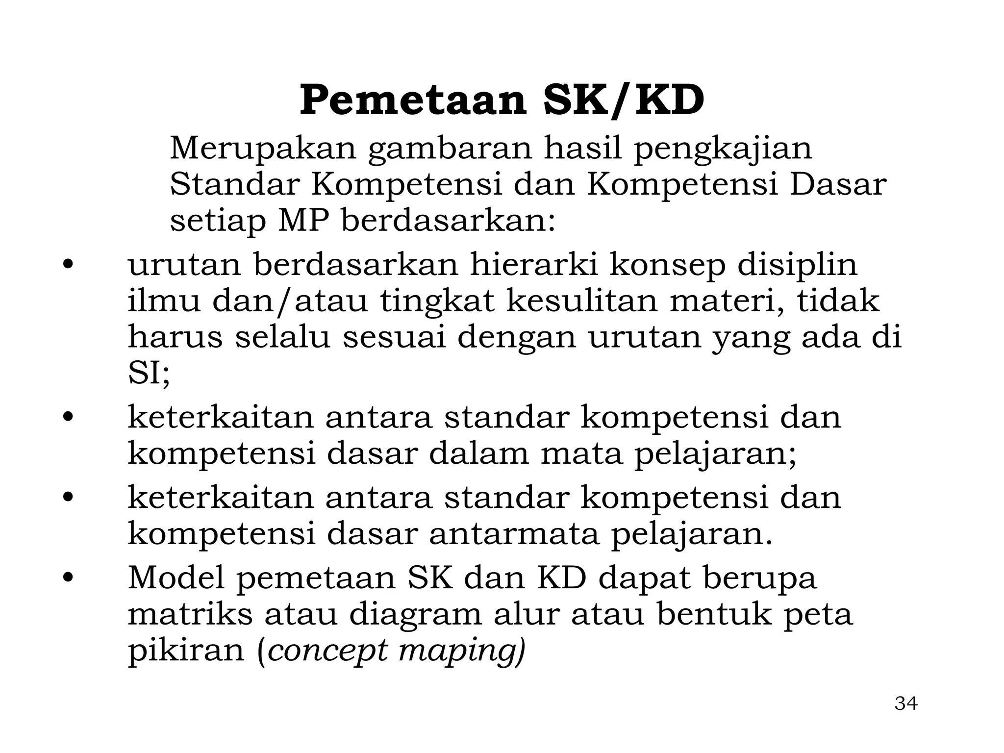 Pemetaan SK/KD
       Merupakan gambaran hasil pengkajian
       Standar Kompetensi dan Kompetensi Dasar
       setiap MP berdasarkan:
•   urutan berdasarkan hierarki konsep disiplin
    ilmu dan/atau tingkat kesulitan materi, tidak
    harus selalu sesuai dengan urutan yang ada di
    SI;
•   keterkaitan antara standar kompetensi dan
    kompetensi dasar dalam mata pelajaran;
•   keterkaitan antara standar kompetensi dan
    kompetensi dasar antarmata pelajaran.
•   Model pemetaan SK dan KD dapat berupa
    matriks atau diagram alur atau bentuk peta
    pikiran (concept maping)
                                                34
 