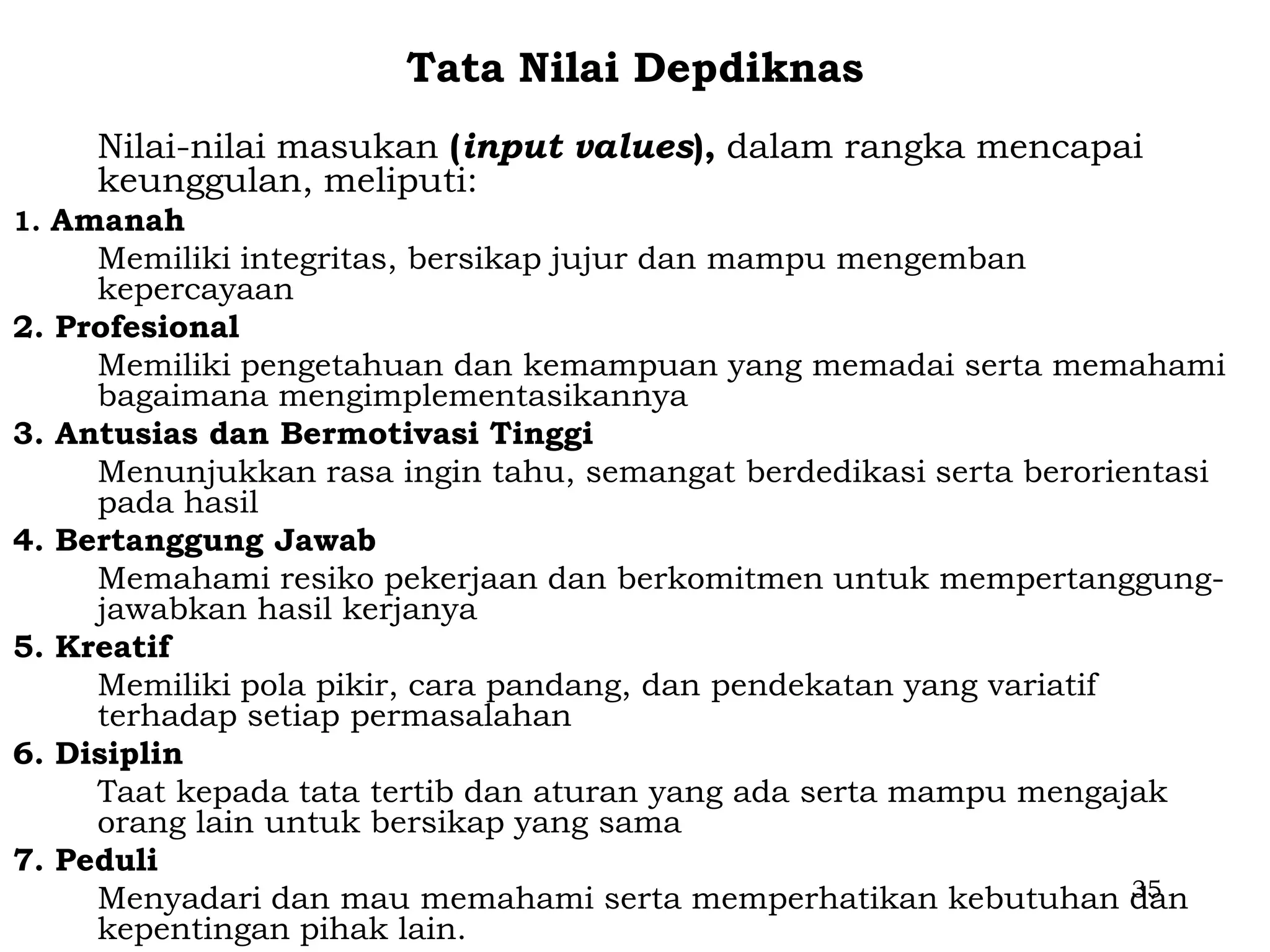 Tata Nilai Depdiknas
       Nilai-nilai masukan (input values), dalam rangka mencapai
       keunggulan, meliputi:
1. Amanah
       Memiliki integritas, bersikap jujur dan mampu mengemban
       kepercayaan
2.   Profesional
       Memiliki pengetahuan dan kemampuan yang memadai serta memahami
       bagaimana mengimplementasikannya
3.   Antusias dan Bermotivasi Tinggi
       Menunjukkan rasa ingin tahu, semangat berdedikasi serta berorientasi
       pada hasil
4.   Bertanggung Jawab
       Memahami resiko pekerjaan dan berkomitmen untuk mempertanggung-
       jawabkan hasil kerjanya
5.   Kreatif
       Memiliki pola pikir, cara pandang, dan pendekatan yang variatif
       terhadap setiap permasalahan
6.   Disiplin
       Taat kepada tata tertib dan aturan yang ada serta mampu mengajak
       orang lain untuk bersikap yang sama
7.   Peduli
       Menyadari dan mau memahami serta memperhatikan kebutuhan dan    35
       kepentingan pihak lain.
 