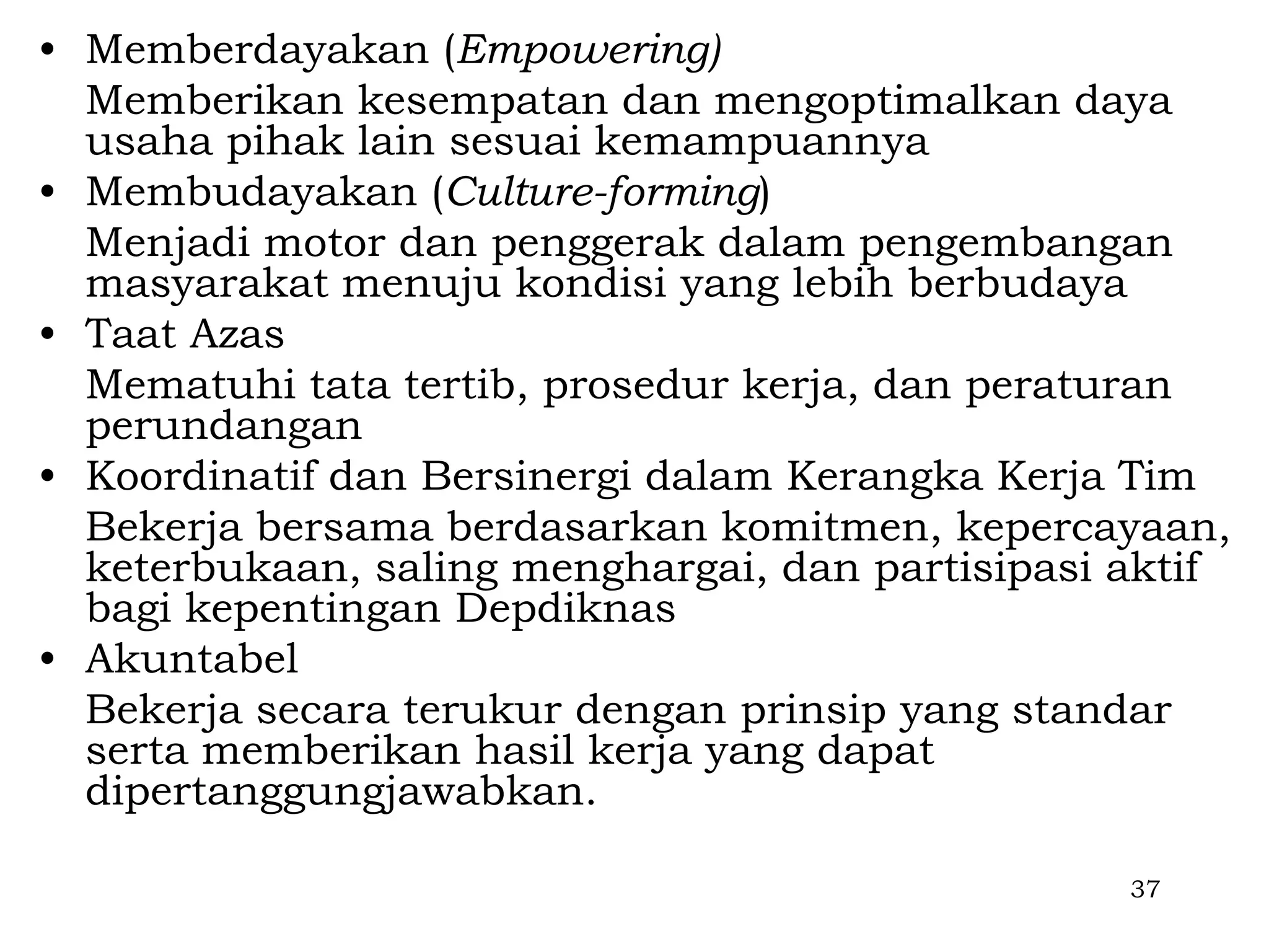 • Memberdayakan (Empowering)
  Memberikan kesempatan dan mengoptimalkan daya
  usaha pihak lain sesuai kemampuannya
• Membudayakan (Culture-forming)
  Menjadi motor dan penggerak dalam pengembangan
  masyarakat menuju kondisi yang lebih berbudaya
• Taat Azas
  Mematuhi tata tertib, prosedur kerja, dan peraturan
  perundangan
• Koordinatif dan Bersinergi dalam Kerangka Kerja Tim
  Bekerja bersama berdasarkan komitmen, kepercayaan,
  keterbukaan, saling menghargai, dan partisipasi aktif
  bagi kepentingan Depdiknas
• Akuntabel
  Bekerja secara terukur dengan prinsip yang standar
  serta memberikan hasil kerja yang dapat
  dipertanggungjawabkan.

                                                  37
 