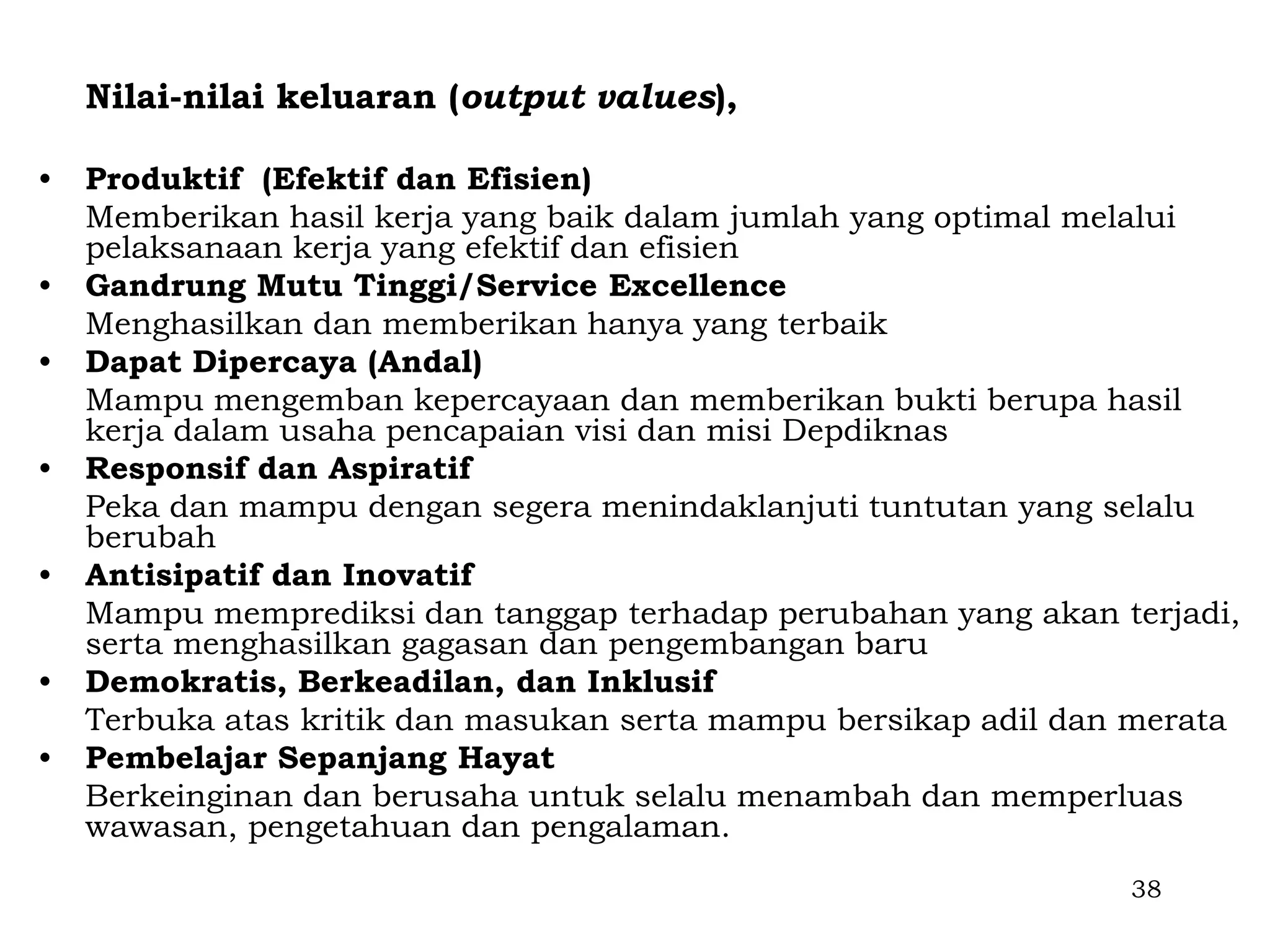 Nilai-nilai keluaran (output values),

•   Produktif (Efektif dan Efisien)
    Memberikan hasil kerja yang baik dalam jumlah yang optimal melalui
    pelaksanaan kerja yang efektif dan efisien
•   Gandrung Mutu Tinggi/Service Excellence
    Menghasilkan dan memberikan hanya yang terbaik
•   Dapat Dipercaya (Andal)
    Mampu mengemban kepercayaan dan memberikan bukti berupa hasil
    kerja dalam usaha pencapaian visi dan misi Depdiknas
•   Responsif dan Aspiratif
    Peka dan mampu dengan segera menindaklanjuti tuntutan yang selalu
    berubah
•   Antisipatif dan Inovatif
    Mampu memprediksi dan tanggap terhadap perubahan yang akan terjadi,
    serta menghasilkan gagasan dan pengembangan baru
•   Demokratis, Berkeadilan, dan Inklusif
    Terbuka atas kritik dan masukan serta mampu bersikap adil dan merata
•   Pembelajar Sepanjang Hayat
    Berkeinginan dan berusaha untuk selalu menambah dan memperluas
    wawasan, pengetahuan dan pengalaman.
                                                                 38
 
