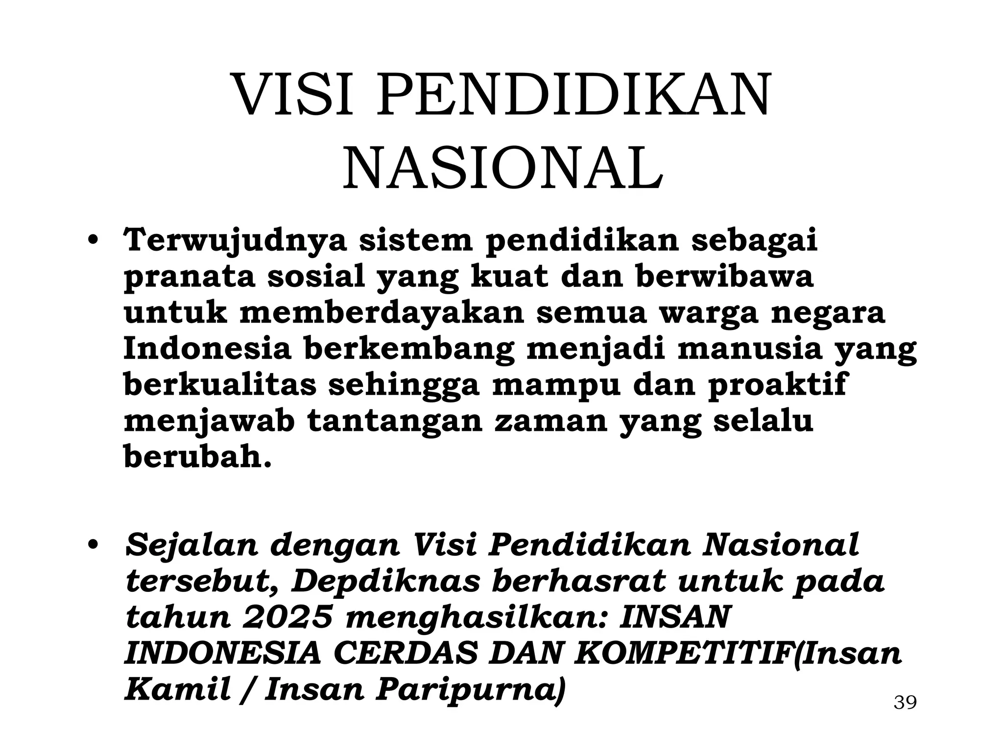 VISI PENDIDIKAN
          NASIONAL
• Terwujudnya sistem pendidikan sebagai
  pranata sosial yang kuat dan berwibawa
  untuk memberdayakan semua warga negara
  Indonesia berkembang menjadi manusia yang
  berkualitas sehingga mampu dan proaktif
  menjawab tantangan zaman yang selalu
  berubah.

• Sejalan dengan Visi Pendidikan Nasional
  tersebut, Depdiknas berhasrat untuk pada
  tahun 2025 menghasilkan: INSAN
  INDONESIA CERDAS DAN KOMPETITIF(Insan
  Kamil / Insan Paripurna)                 39
 