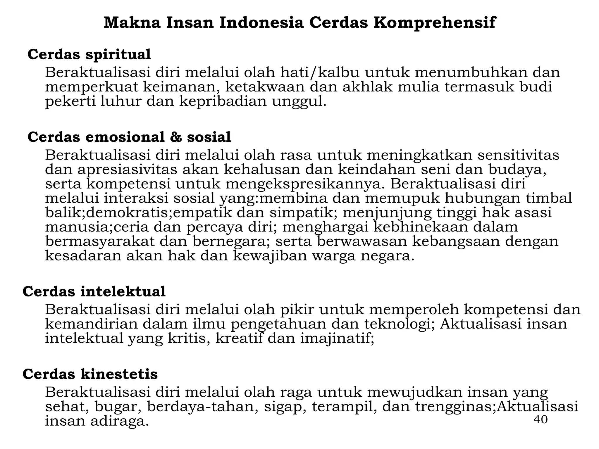 Makna Insan Indonesia Cerdas Komprehensif
Cerdas spiritual
  Beraktualisasi diri melalui olah hati/kalbu untuk menumbuhkan dan
  memperkuat keimanan, ketakwaan dan akhlak mulia termasuk budi
  pekerti luhur dan kepribadian unggul.

Cerdas emosional & sosial
  Beraktualisasi diri melalui olah rasa untuk meningkatkan sensitivitas
  dan apresiasivitas akan kehalusan dan keindahan seni dan budaya,
  serta kompetensi untuk mengekspresikannya. Beraktualisasi diri
  melalui interaksi sosial yang:membina dan memupuk hubungan timbal
  balik;demokratis;empatik dan simpatik; menjunjung tinggi hak asasi
  manusia;ceria dan percaya diri; menghargai kebhinekaan dalam
  bermasyarakat dan bernegara; serta berwawasan kebangsaan dengan
  kesadaran akan hak dan kewajiban warga negara.

Cerdas intelektual
  Beraktualisasi diri melalui olah pikir untuk memperoleh kompetensi dan
  kemandirian dalam ilmu pengetahuan dan teknologi; Aktualisasi insan
  intelektual yang kritis, kreatif dan imajinatif;

Cerdas kinestetis
  Beraktualisasi diri melalui olah raga untuk mewujudkan insan yang
  sehat, bugar, berdaya-tahan, sigap, terampil, dan trengginas;Aktualisasi
  insan adiraga.                                                   40
 
