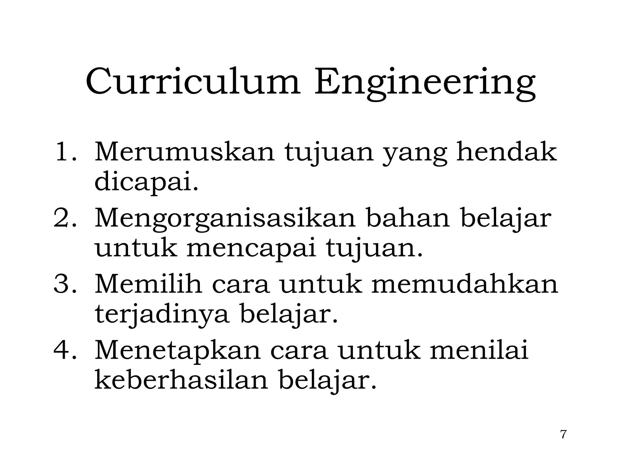 Curriculum Engineering
1. Merumuskan tujuan yang hendak
   dicapai.
2. Mengorganisasikan bahan belajar
   untuk mencapai tujuan.
3. Memilih cara untuk memudahkan
   terjadinya belajar.
4. Menetapkan cara untuk menilai
   keberhasilan belajar.
                                     7
 
