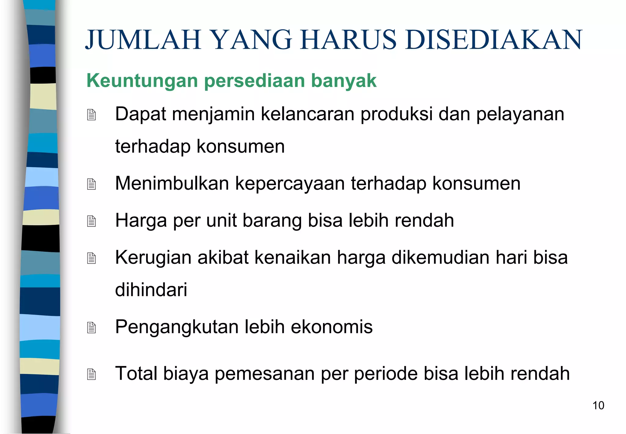 10
JUMLAH YANG HARUS DISEDIAKAN
Keuntungan persediaan banyak
 Dapat menjamin kelancaran produksi dan pelayanan
terhadap konsumen
 Menimbulkan kepercayaan terhadap konsumen
 Harga per unit barang bisa lebih rendah
 Kerugian akibat kenaikan harga dikemudian hari bisa
dihindari
 Pengangkutan lebih ekonomis
 Total biaya pemesanan per periode bisa lebih rendah
 