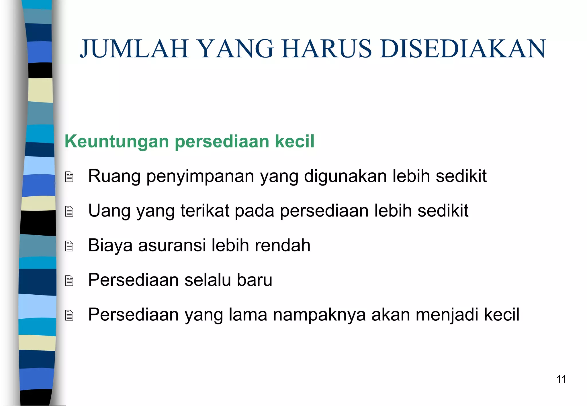 11
JUMLAH YANG HARUS DISEDIAKAN
Keuntungan persediaan kecil
 Ruang penyimpanan yang digunakan lebih sedikit
 Uang yang terikat pada persediaan lebih sedikit
 Biaya asuransi lebih rendah
 Persediaan selalu baru
 Persediaan yang lama nampaknya akan menjadi kecil
 