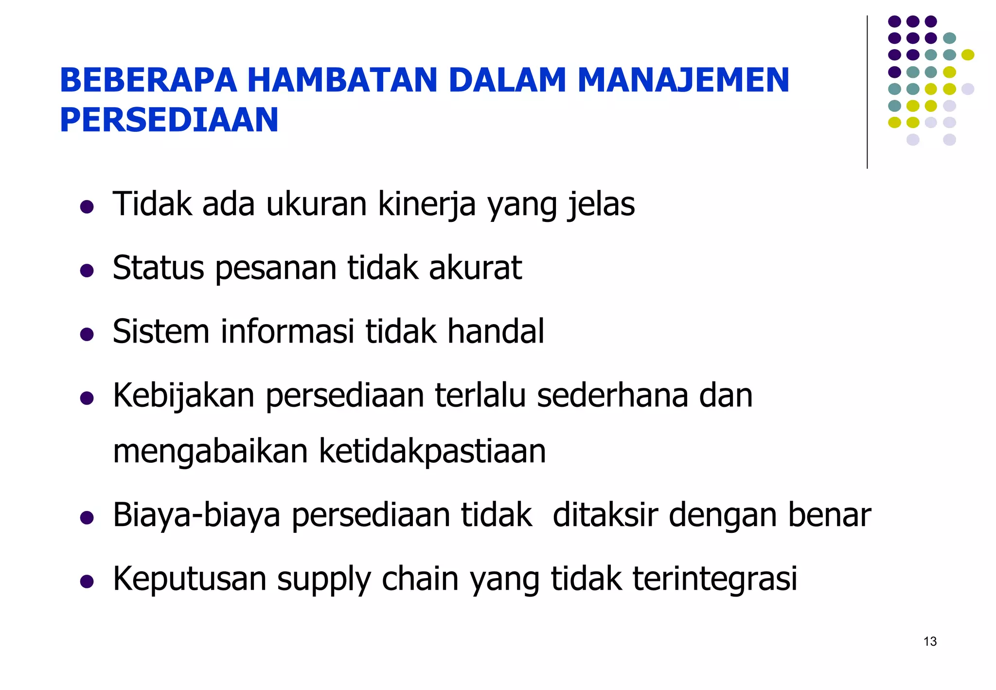 13
BEBERAPA HAMBATAN DALAM MANAJEMEN
PERSEDIAAN
 Tidak ada ukuran kinerja yang jelas
 Status pesanan tidak akurat
 Sistem informasi tidak handal
 Kebijakan persediaan terlalu sederhana dan
mengabaikan ketidakpastiaan
 Biaya-biaya persediaan tidak ditaksir dengan benar
 Keputusan supply chain yang tidak terintegrasi
 