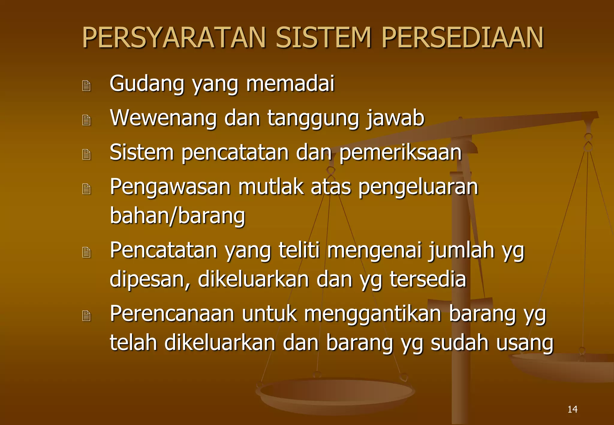 14
PERSYARATAN SISTEM PERSEDIAAN
 Gudang yang memadai
 Wewenang dan tanggung jawab
 Sistem pencatatan dan pemeriksaan
 Pengawasan mutlak atas pengeluaran
bahan/barang
 Pencatatan yang teliti mengenai jumlah yg
dipesan, dikeluarkan dan yg tersedia
 Perencanaan untuk menggantikan barang yg
telah dikeluarkan dan barang yg sudah usang
 