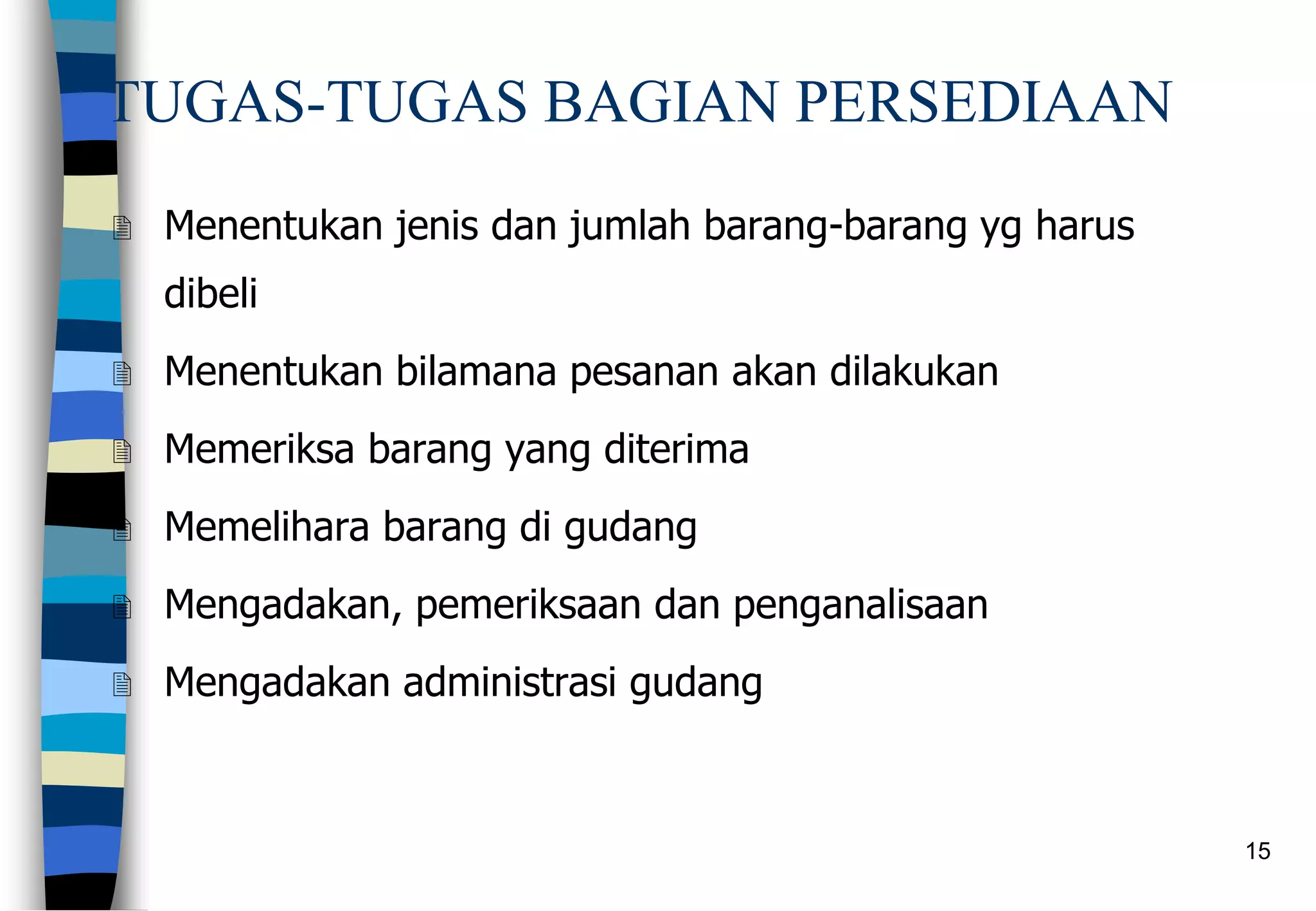 15
TUGAS-TUGAS BAGIAN PERSEDIAAN
 Menentukan jenis dan jumlah barang-barang yg harus
dibeli
 Menentukan bilamana pesanan akan dilakukan
 Memeriksa barang yang diterima
 Memelihara barang di gudang
 Mengadakan, pemeriksaan dan penganalisaan
 Mengadakan administrasi gudang
 