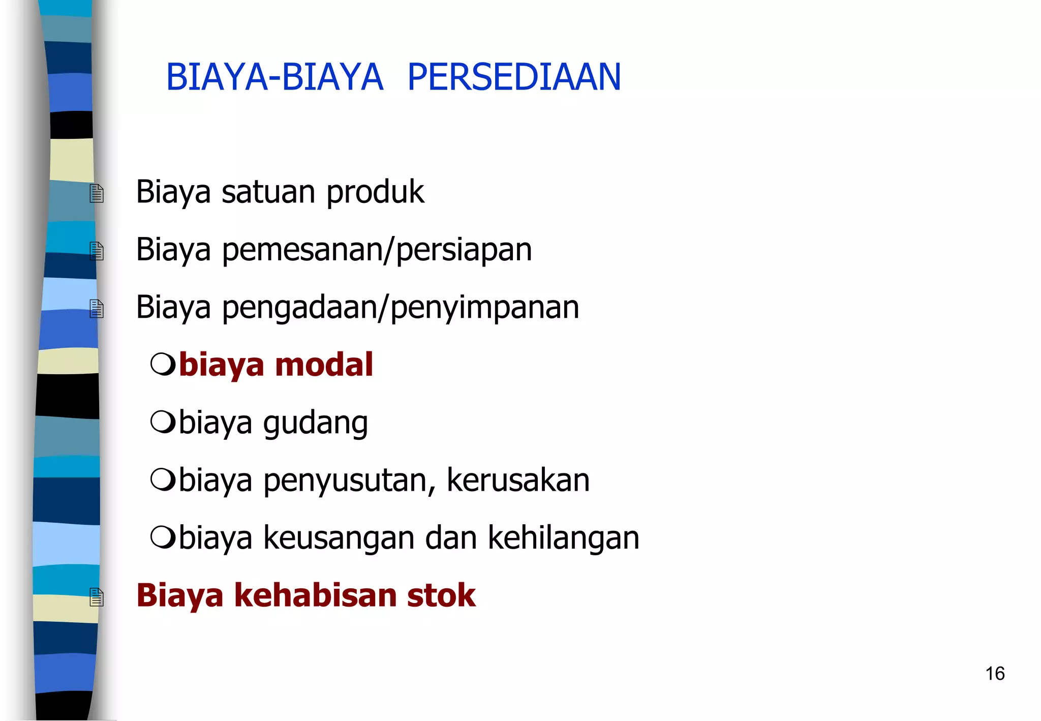 16
BIAYA-BIAYA PERSEDIAAN
 Biaya satuan produk
 Biaya pemesanan/persiapan
 Biaya pengadaan/penyimpanan
biaya modal
biaya gudang
biaya penyusutan, kerusakan
biaya keusangan dan kehilangan
 Biaya kehabisan stok
 