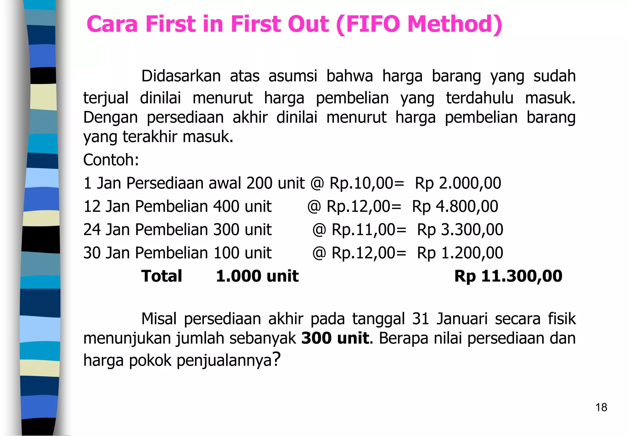 18
Cara First in First Out (FIFO Method)
Didasarkan atas asumsi bahwa harga barang yang sudah
terjual dinilai menurut harga pembelian yang terdahulu masuk.
Dengan persediaan akhir dinilai menurut harga pembelian barang
yang terakhir masuk.
Contoh:
1 Jan Persediaan awal 200 unit @ Rp.10,00= Rp 2.000,00
12 Jan Pembelian 400 unit @ Rp.12,00= Rp 4.800,00
24 Jan Pembelian 300 unit @ Rp.11,00= Rp 3.300,00
30 Jan Pembelian 100 unit @ Rp.12,00= Rp 1.200,00
Total 1.000 unit Rp 11.300,00
Misal persediaan akhir pada tanggal 31 Januari secara fisik
menunjukan jumlah sebanyak 300 unit. Berapa nilai persediaan dan
harga pokok penjualannya?
 