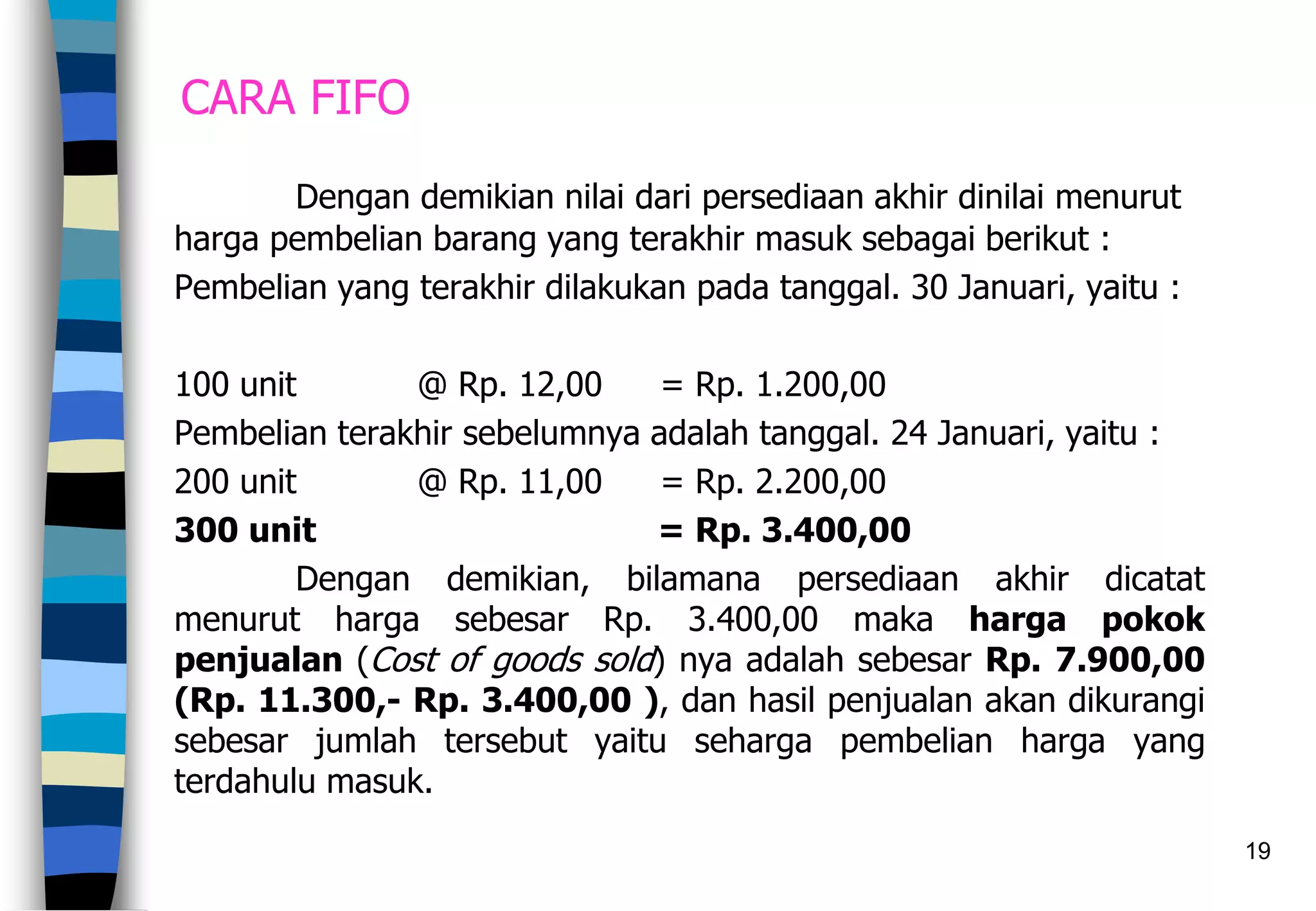 19
CARA FIFO
Dengan demikian nilai dari persediaan akhir dinilai menurut
harga pembelian barang yang terakhir masuk sebagai berikut :
Pembelian yang terakhir dilakukan pada tanggal. 30 Januari, yaitu :
100 unit @ Rp. 12,00 = Rp. 1.200,00
Pembelian terakhir sebelumnya adalah tanggal. 24 Januari, yaitu :
200 unit @ Rp. 11,00 = Rp. 2.200,00
300 unit = Rp. 3.400,00
Dengan demikian, bilamana persediaan akhir dicatat
menurut harga sebesar Rp. 3.400,00 maka harga pokok
penjualan (Cost of goods sold) nya adalah sebesar Rp. 7.900,00
(Rp. 11.300,- Rp. 3.400,00 ), dan hasil penjualan akan dikurangi
sebesar jumlah tersebut yaitu seharga pembelian harga yang
terdahulu masuk.
 