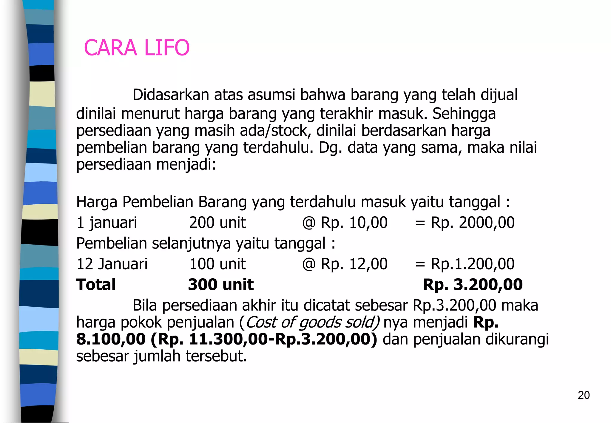 20
CARA LIFO
Didasarkan atas asumsi bahwa barang yang telah dijual
dinilai menurut harga barang yang terakhir masuk. Sehingga
persediaan yang masih ada/stock, dinilai berdasarkan harga
pembelian barang yang terdahulu. Dg. data yang sama, maka nilai
persediaan menjadi:
Harga Pembelian Barang yang terdahulu masuk yaitu tanggal :
1 januari 200 unit @ Rp. 10,00 = Rp. 2000,00
Pembelian selanjutnya yaitu tanggal :
12 Januari 100 unit @ Rp. 12,00 = Rp.1.200,00
Total 300 unit Rp. 3.200,00
Bila persediaan akhir itu dicatat sebesar Rp.3.200,00 maka
harga pokok penjualan (Cost of goods sold) nya menjadi Rp.
8.100,00 (Rp. 11.300,00-Rp.3.200,00) dan penjualan dikurangi
sebesar jumlah tersebut.
 