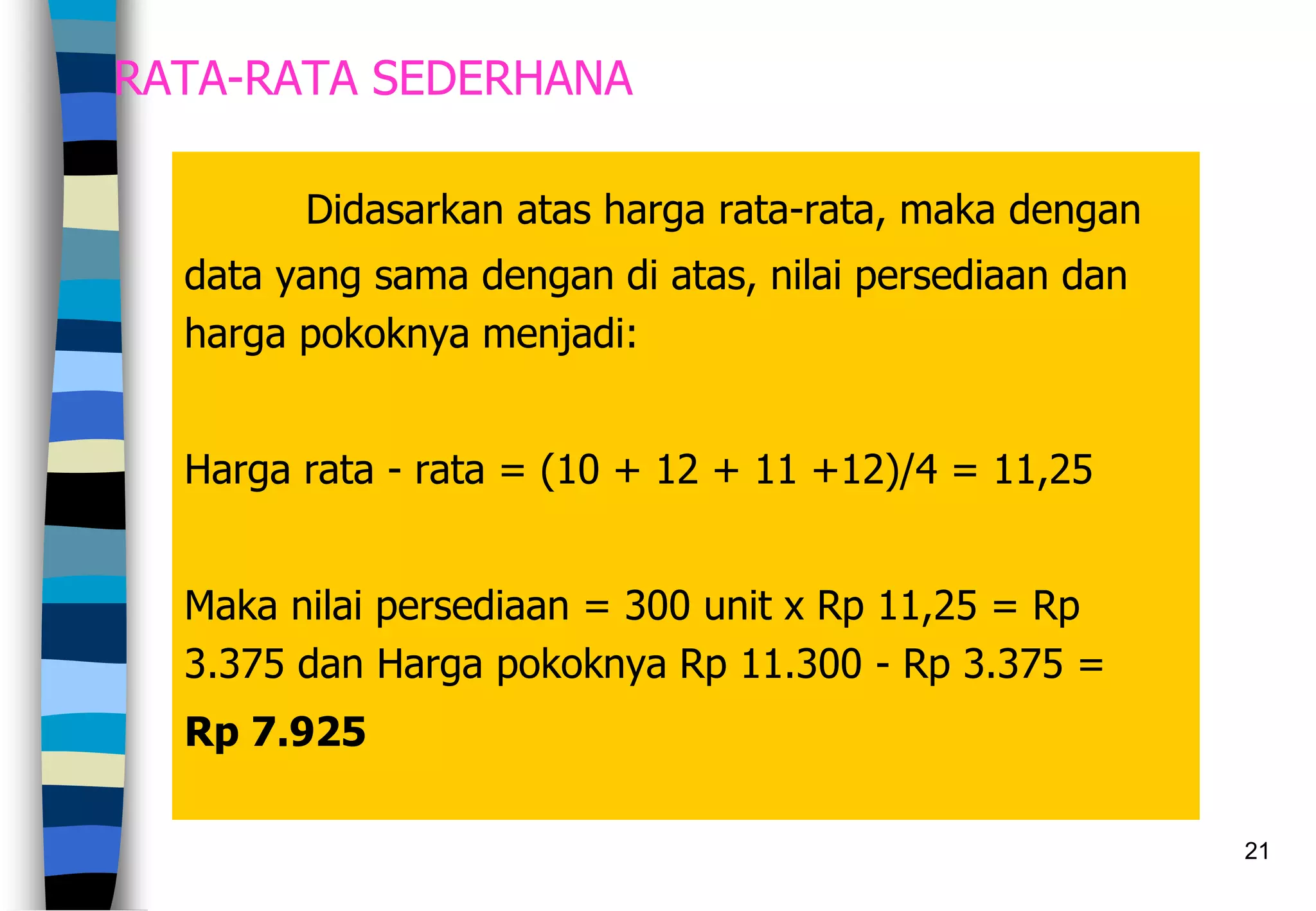 21
RATA-RATA SEDERHANA
Didasarkan atas harga rata-rata, maka dengan
data yang sama dengan di atas, nilai persediaan dan
harga pokoknya menjadi:
Harga rata - rata = (10 + 12 + 11 +12)/4 = 11,25
Maka nilai persediaan = 300 unit x Rp 11,25 = Rp
3.375 dan Harga pokoknya Rp 11.300 - Rp 3.375 =
Rp 7.925
 