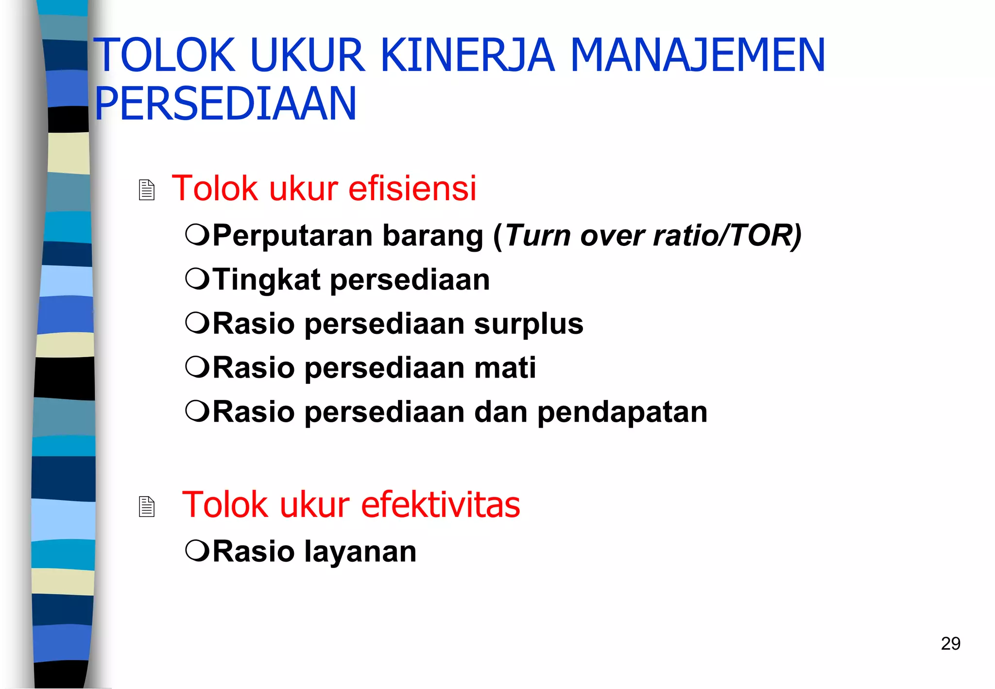 29
TOLOK UKUR KINERJA MANAJEMEN
PERSEDIAAN
 Tolok ukur efisiensi
Perputaran barang (Turn over ratio/TOR)
Tingkat persediaan
Rasio persediaan surplus
Rasio persediaan mati
Rasio persediaan dan pendapatan
 Tolok ukur efektivitas
Rasio layanan
 