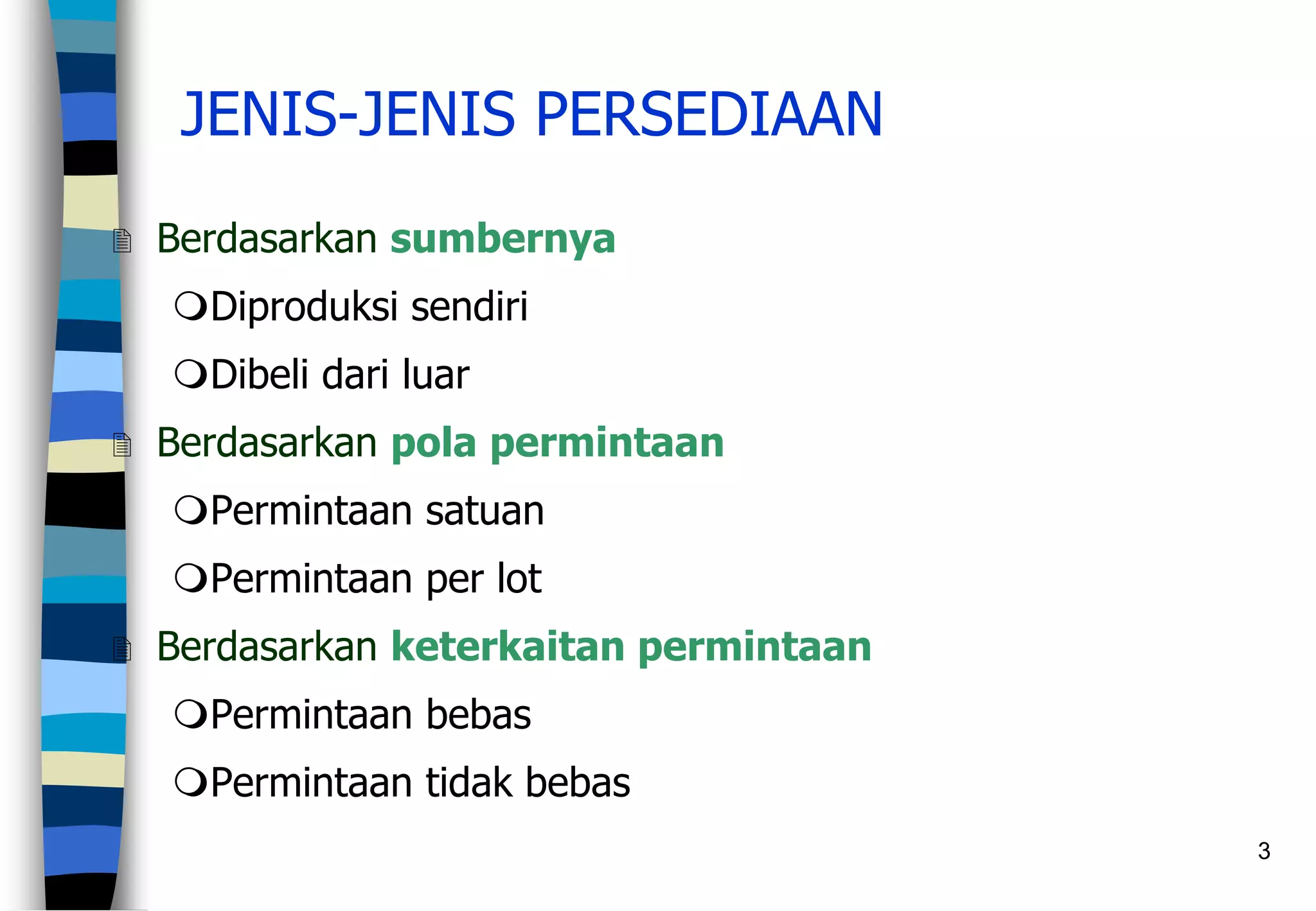 3
JENIS-JENIS PERSEDIAAN
 Berdasarkan sumbernya
Diproduksi sendiri
Dibeli dari luar
 Berdasarkan pola permintaan
Permintaan satuan
Permintaan per lot
 Berdasarkan keterkaitan permintaan
Permintaan bebas
Permintaan tidak bebas
 