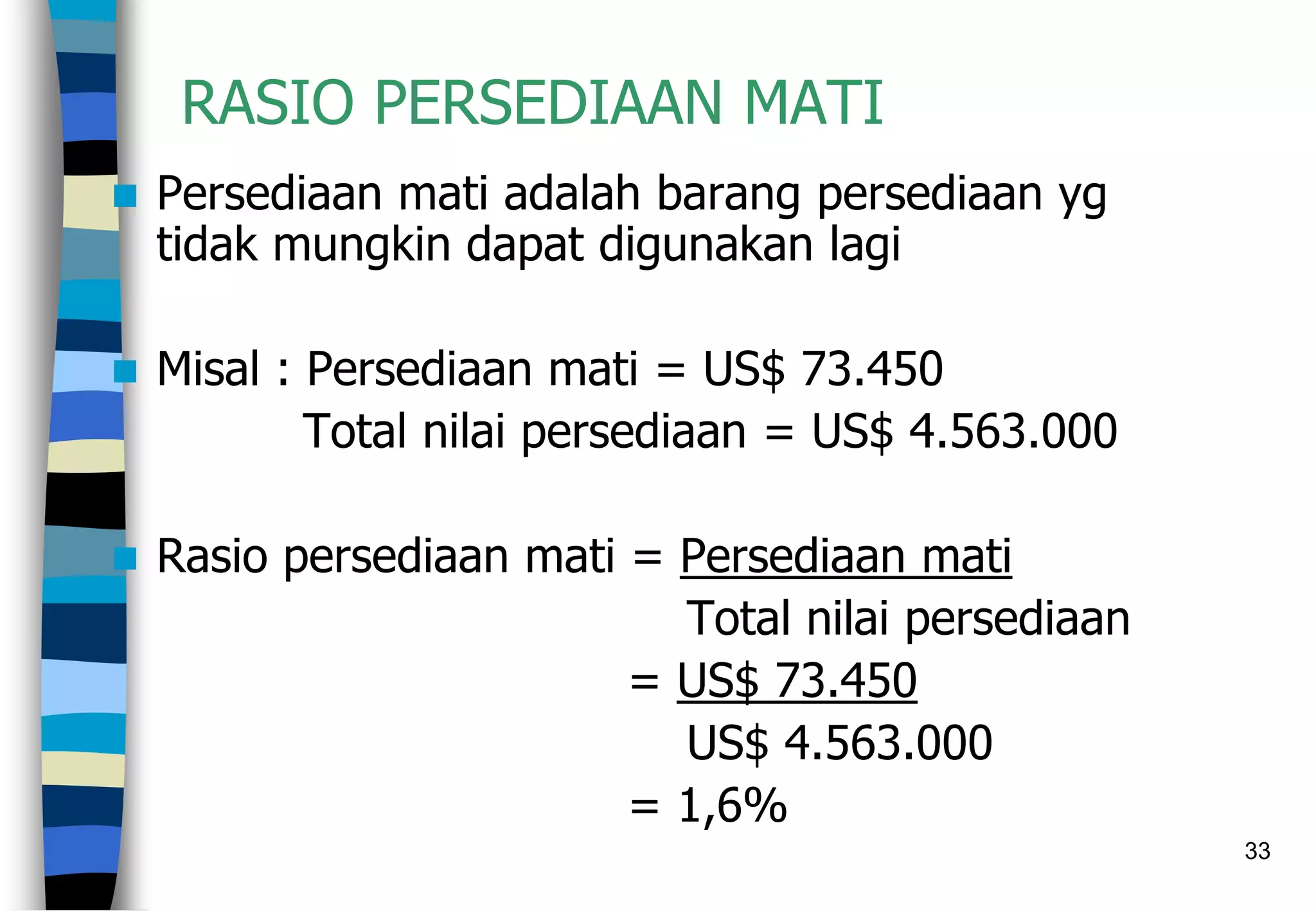 33
RASIO PERSEDIAAN MATI
 Persediaan mati adalah barang persediaan yg
tidak mungkin dapat digunakan lagi
 Misal : Persediaan mati = US$ 73.450
Total nilai persediaan = US$ 4.563.000
 Rasio persediaan mati = Persediaan mati
Total nilai persediaan
= US$ 73.450
US$ 4.563.000
= 1,6%
 
