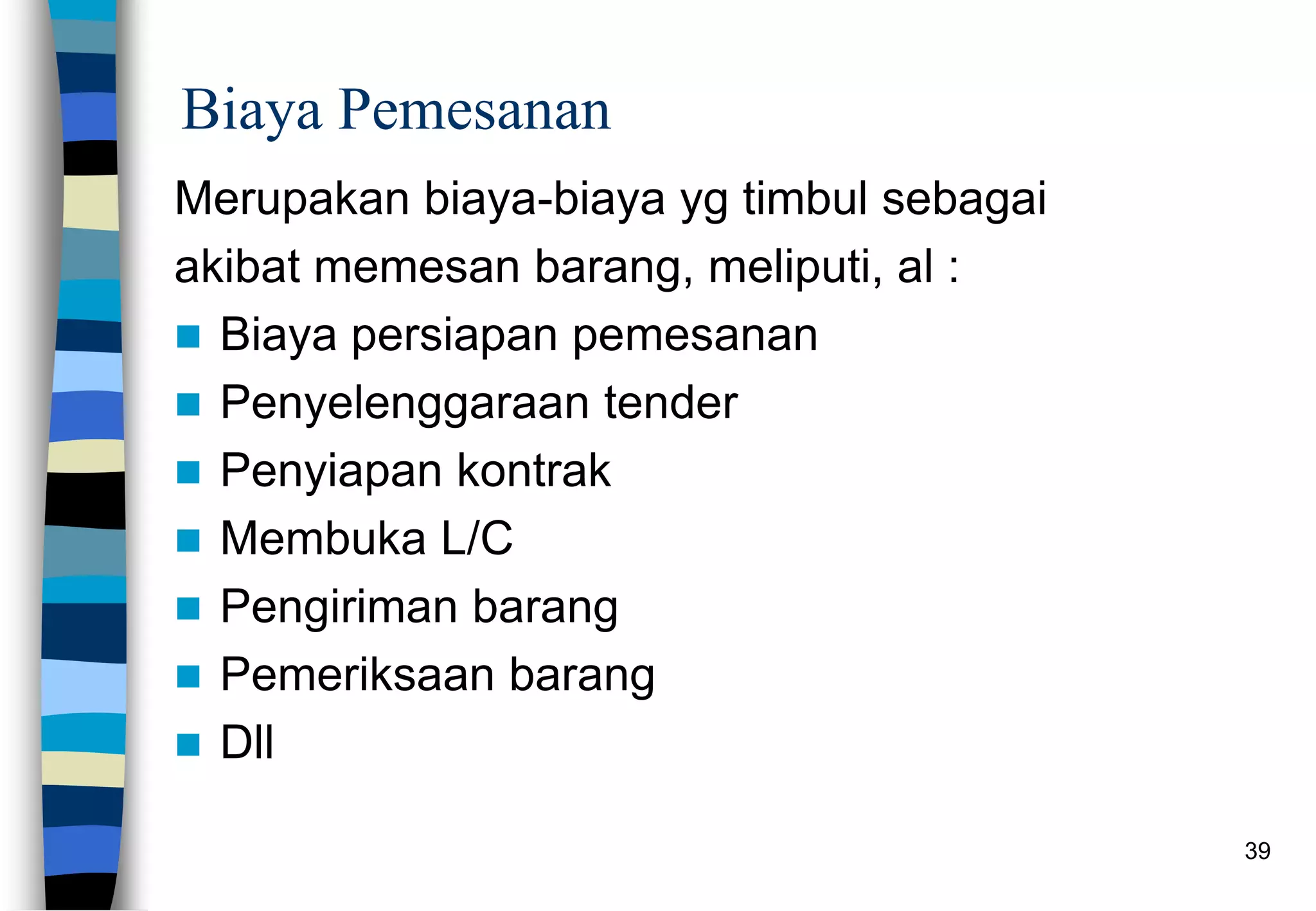 39
Biaya Pemesanan
Merupakan biaya-biaya yg timbul sebagai
akibat memesan barang, meliputi, al :
 Biaya persiapan pemesanan
 Penyelenggaraan tender
 Penyiapan kontrak
 Membuka L/C
 Pengiriman barang
 Pemeriksaan barang
 Dll
 