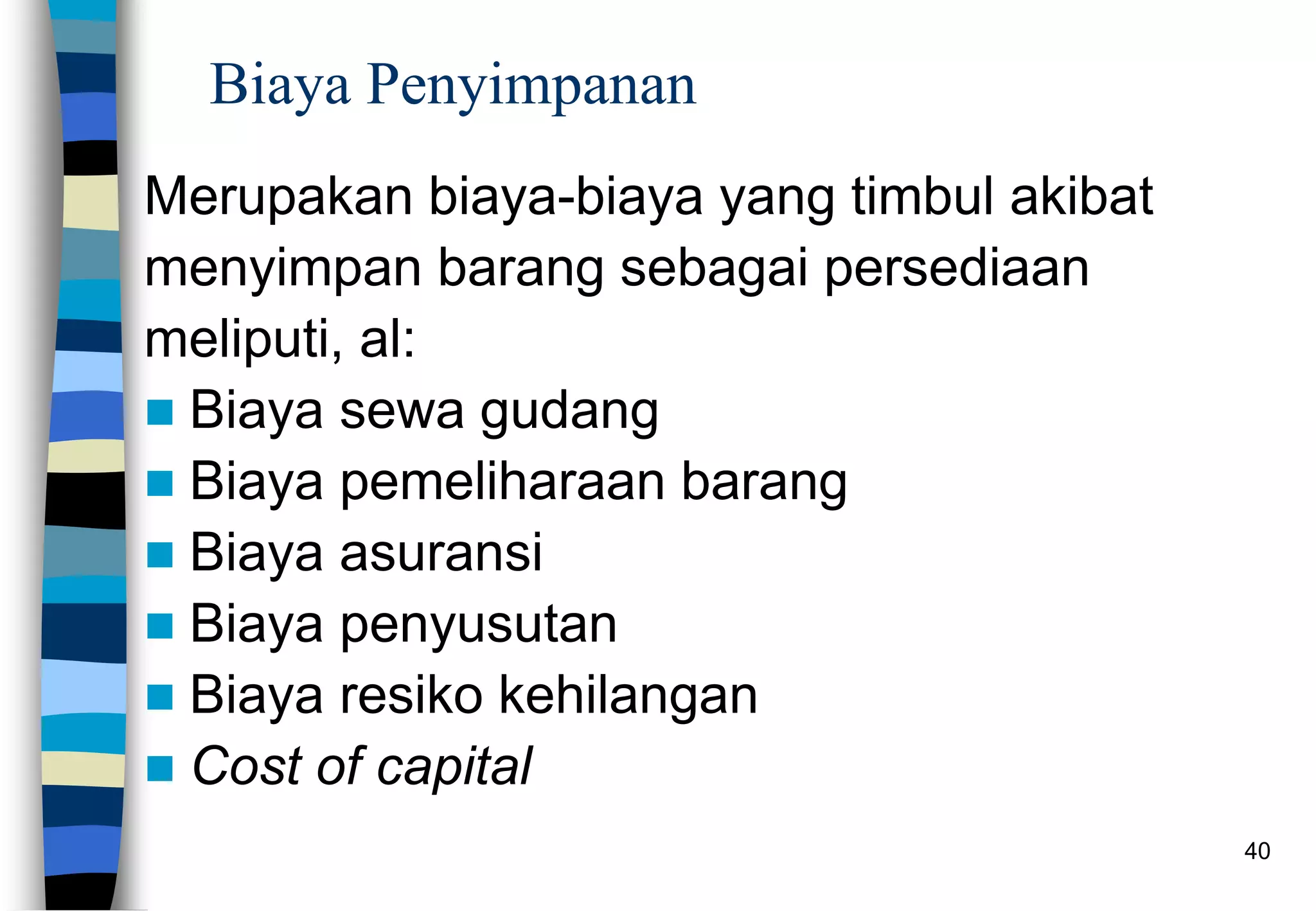 40
Biaya Penyimpanan
Merupakan biaya-biaya yang timbul akibat
menyimpan barang sebagai persediaan
meliputi, al:
 Biaya sewa gudang
 Biaya pemeliharaan barang
 Biaya asuransi
 Biaya penyusutan
 Biaya resiko kehilangan
 Cost of capital
 