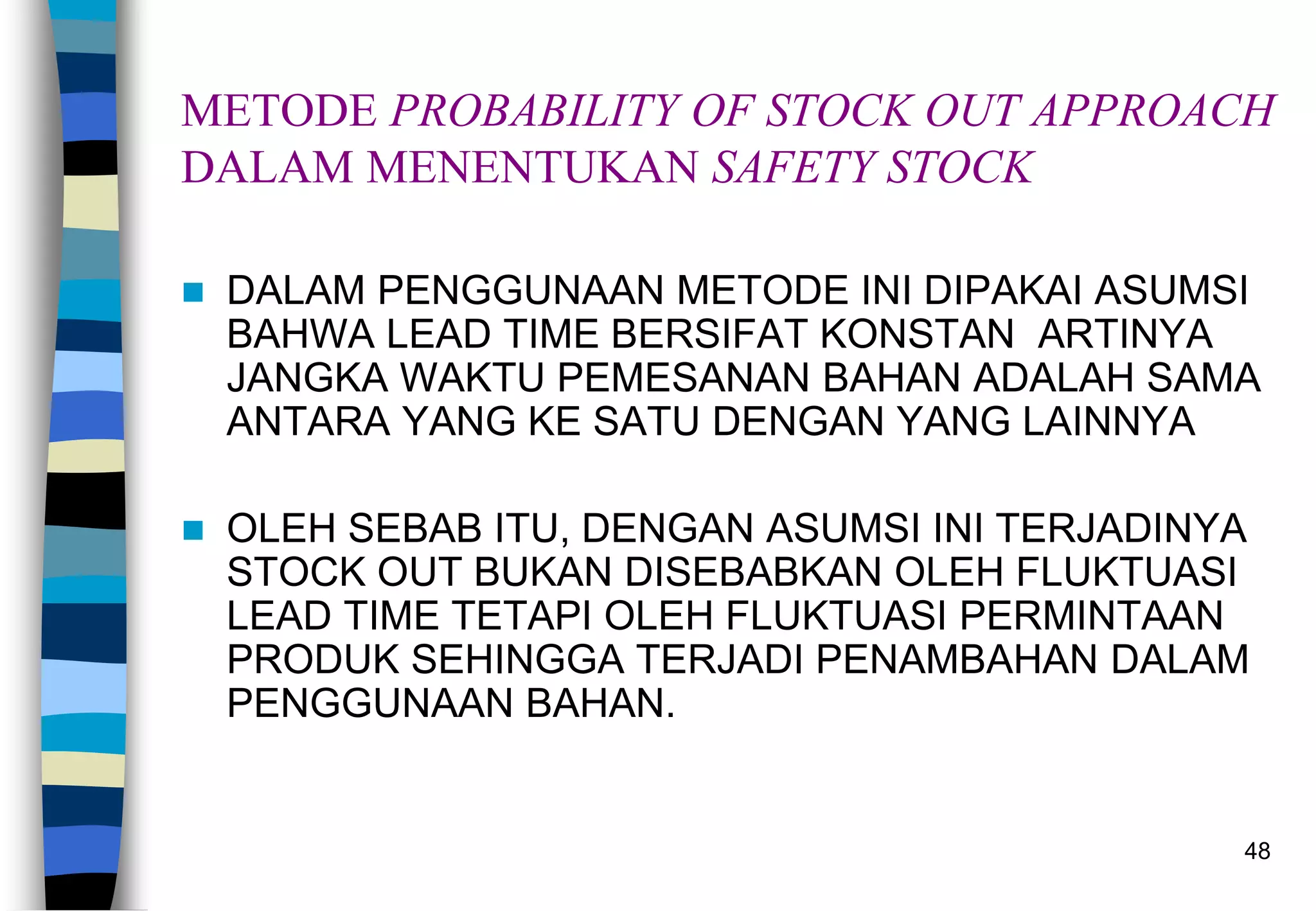 48
METODE PROBABILITY OF STOCK OUT APPROACH
DALAM MENENTUKAN SAFETY STOCK
 DALAM PENGGUNAAN METODE INI DIPAKAI ASUMSI
BAHWA LEAD TIME BERSIFAT KONSTAN ARTINYA
JANGKA WAKTU PEMESANAN BAHAN ADALAH SAMA
ANTARA YANG KE SATU DENGAN YANG LAINNYA
 OLEH SEBAB ITU, DENGAN ASUMSI INI TERJADINYA
STOCK OUT BUKAN DISEBABKAN OLEH FLUKTUASI
LEAD TIME TETAPI OLEH FLUKTUASI PERMINTAAN
PRODUK SEHINGGA TERJADI PENAMBAHAN DALAM
PENGGUNAAN BAHAN.
 