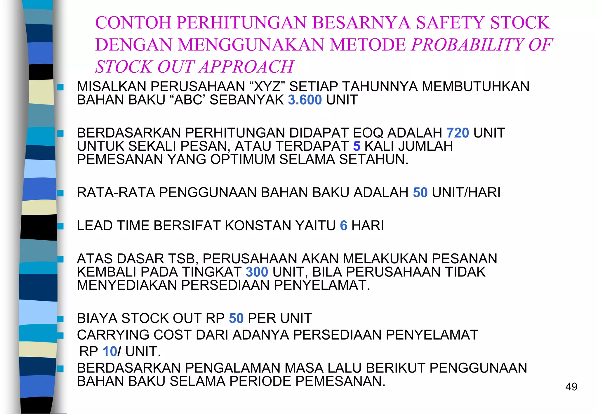 49
CONTOH PERHITUNGAN BESARNYA SAFETY STOCK
DENGAN MENGGUNAKAN METODE PROBABILITY OF
STOCK OUT APPROACH
 MISALKAN PERUSAHAAN “XYZ” SETIAP TAHUNNYA MEMBUTUHKAN
BAHAN BAKU “ABC’ SEBANYAK 3.600 UNIT
 BERDASARKAN PERHITUNGAN DIDAPAT EOQ ADALAH 720 UNIT
UNTUK SEKALI PESAN, ATAU TERDAPAT 5 KALI JUMLAH
PEMESANAN YANG OPTIMUM SELAMA SETAHUN.
 RATA-RATA PENGGUNAAN BAHAN BAKU ADALAH 50 UNIT/HARI
 LEAD TIME BERSIFAT KONSTAN YAITU 6 HARI
 ATAS DASAR TSB, PERUSAHAAN AKAN MELAKUKAN PESANAN
KEMBALI PADA TINGKAT 300 UNIT, BILA PERUSAHAAN TIDAK
MENYEDIAKAN PERSEDIAAN PENYELAMAT.
 BIAYA STOCK OUT RP 50 PER UNIT
 CARRYING COST DARI ADANYA PERSEDIAAN PENYELAMAT
RP 10/ UNIT.
 BERDASARKAN PENGALAMAN MASA LALU BERIKUT PENGGUNAAN
BAHAN BAKU SELAMA PERIODE PEMESANAN.
 