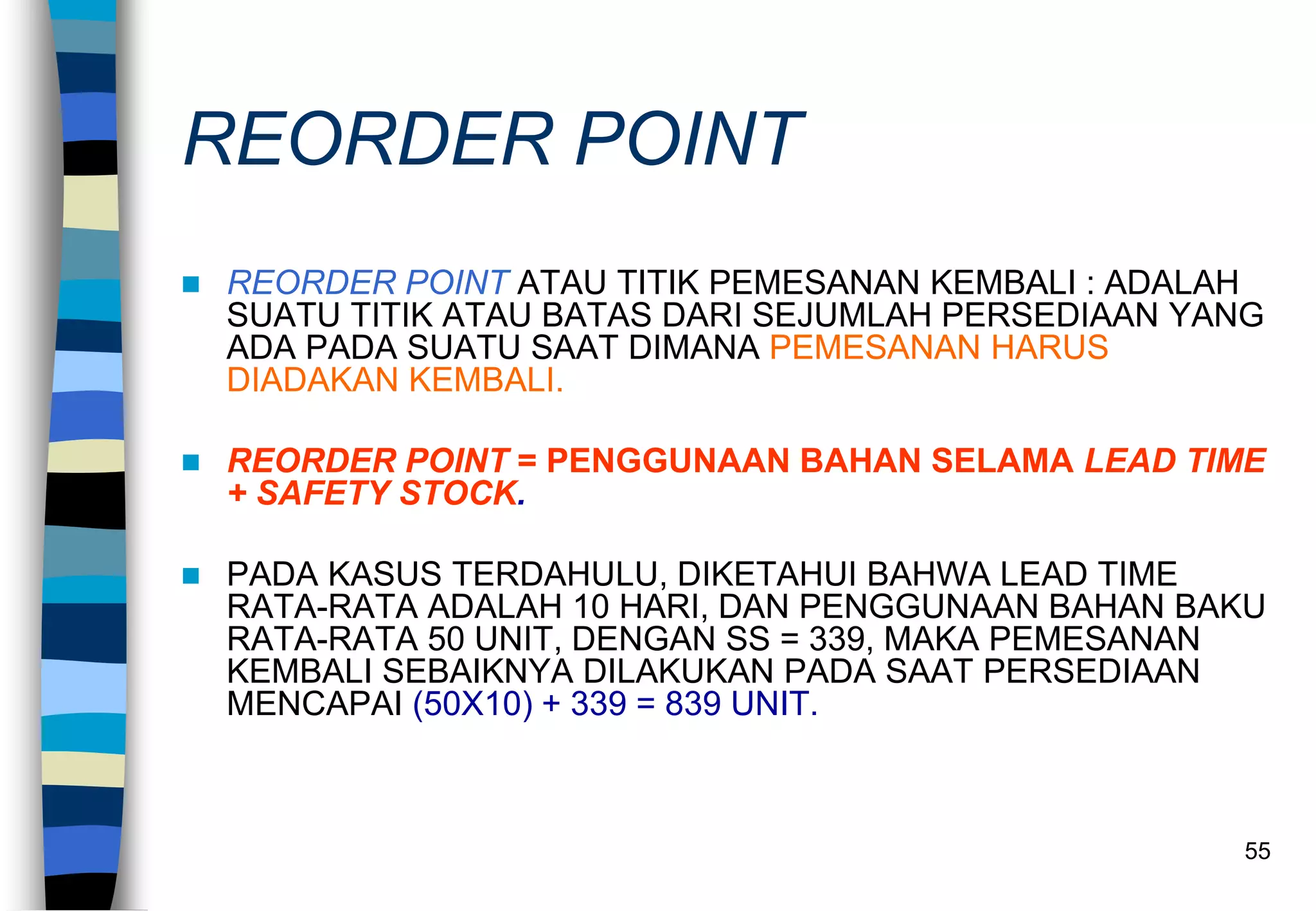 55
REORDER POINT
 REORDER POINT ATAU TITIK PEMESANAN KEMBALI : ADALAH
SUATU TITIK ATAU BATAS DARI SEJUMLAH PERSEDIAAN YANG
ADA PADA SUATU SAAT DIMANA PEMESANAN HARUS
DIADAKAN KEMBALI.
 REORDER POINT = PENGGUNAAN BAHAN SELAMA LEAD TIME
+ SAFETY STOCK.
 PADA KASUS TERDAHULU, DIKETAHUI BAHWA LEAD TIME
RATA-RATA ADALAH 10 HARI, DAN PENGGUNAAN BAHAN BAKU
RATA-RATA 50 UNIT, DENGAN SS = 339, MAKA PEMESANAN
KEMBALI SEBAIKNYA DILAKUKAN PADA SAAT PERSEDIAAN
MENCAPAI (50X10) + 339 = 839 UNIT.
 