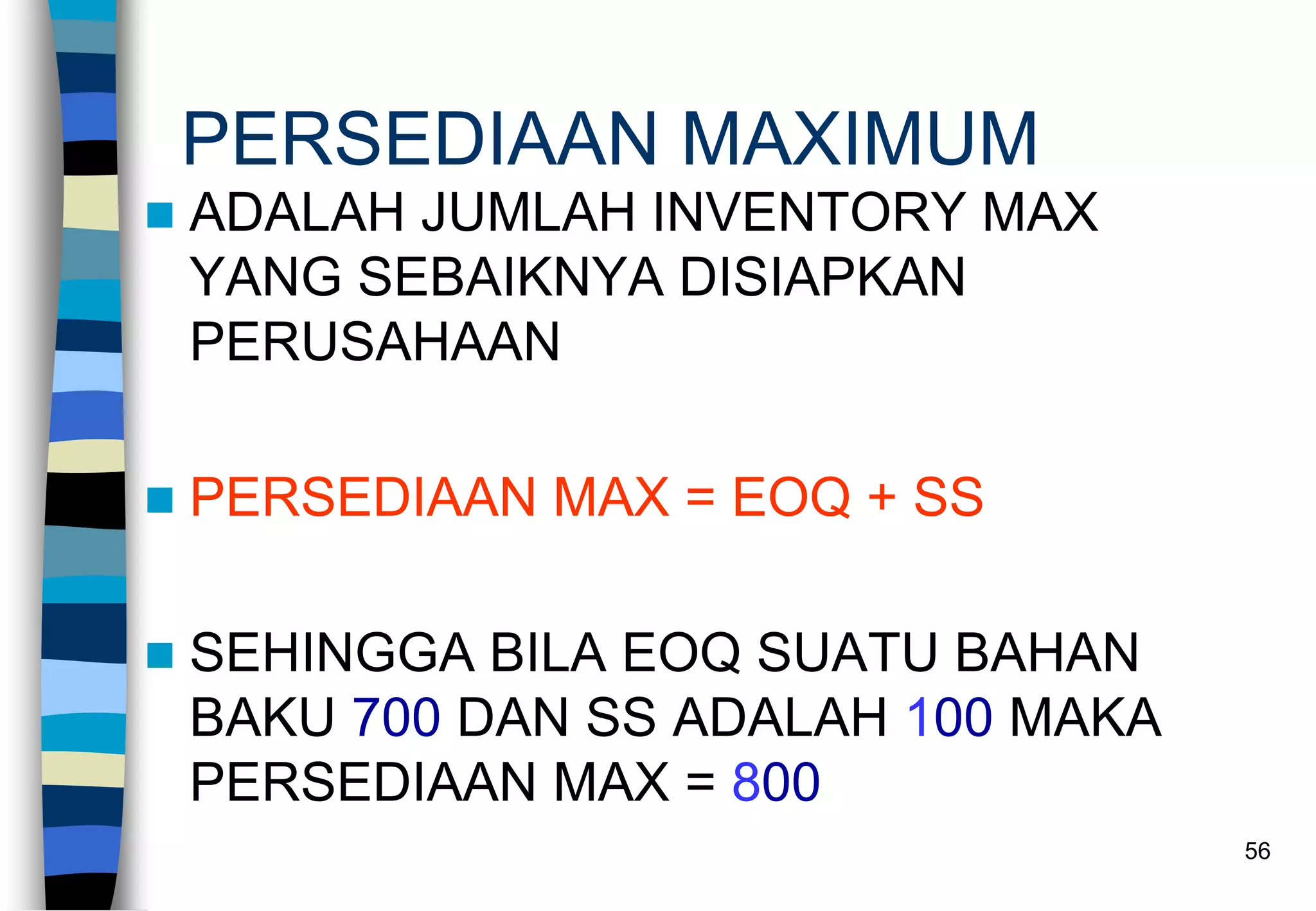56
PERSEDIAAN MAXIMUM
 ADALAH JUMLAH INVENTORY MAX
YANG SEBAIKNYA DISIAPKAN
PERUSAHAAN
 PERSEDIAAN MAX = EOQ + SS
 SEHINGGA BILA EOQ SUATU BAHAN
BAKU 700 DAN SS ADALAH 100 MAKA
PERSEDIAAN MAX = 800
 