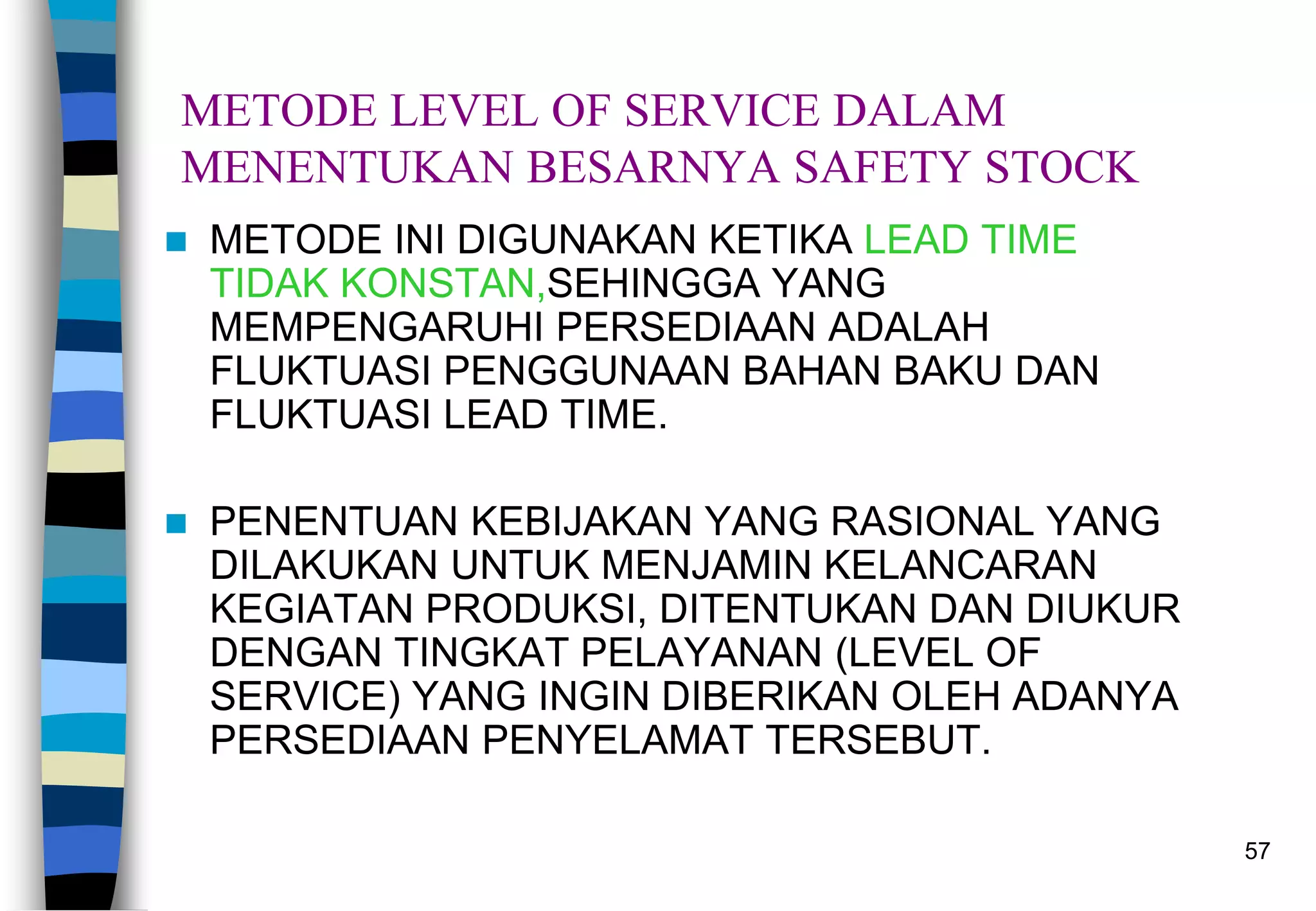 57
METODE LEVEL OF SERVICE DALAM
MENENTUKAN BESARNYA SAFETY STOCK
 METODE INI DIGUNAKAN KETIKA LEAD TIME
TIDAK KONSTAN,SEHINGGA YANG
MEMPENGARUHI PERSEDIAAN ADALAH
FLUKTUASI PENGGUNAAN BAHAN BAKU DAN
FLUKTUASI LEAD TIME.
 PENENTUAN KEBIJAKAN YANG RASIONAL YANG
DILAKUKAN UNTUK MENJAMIN KELANCARAN
KEGIATAN PRODUKSI, DITENTUKAN DAN DIUKUR
DENGAN TINGKAT PELAYANAN (LEVEL OF
SERVICE) YANG INGIN DIBERIKAN OLEH ADANYA
PERSEDIAAN PENYELAMAT TERSEBUT.
 