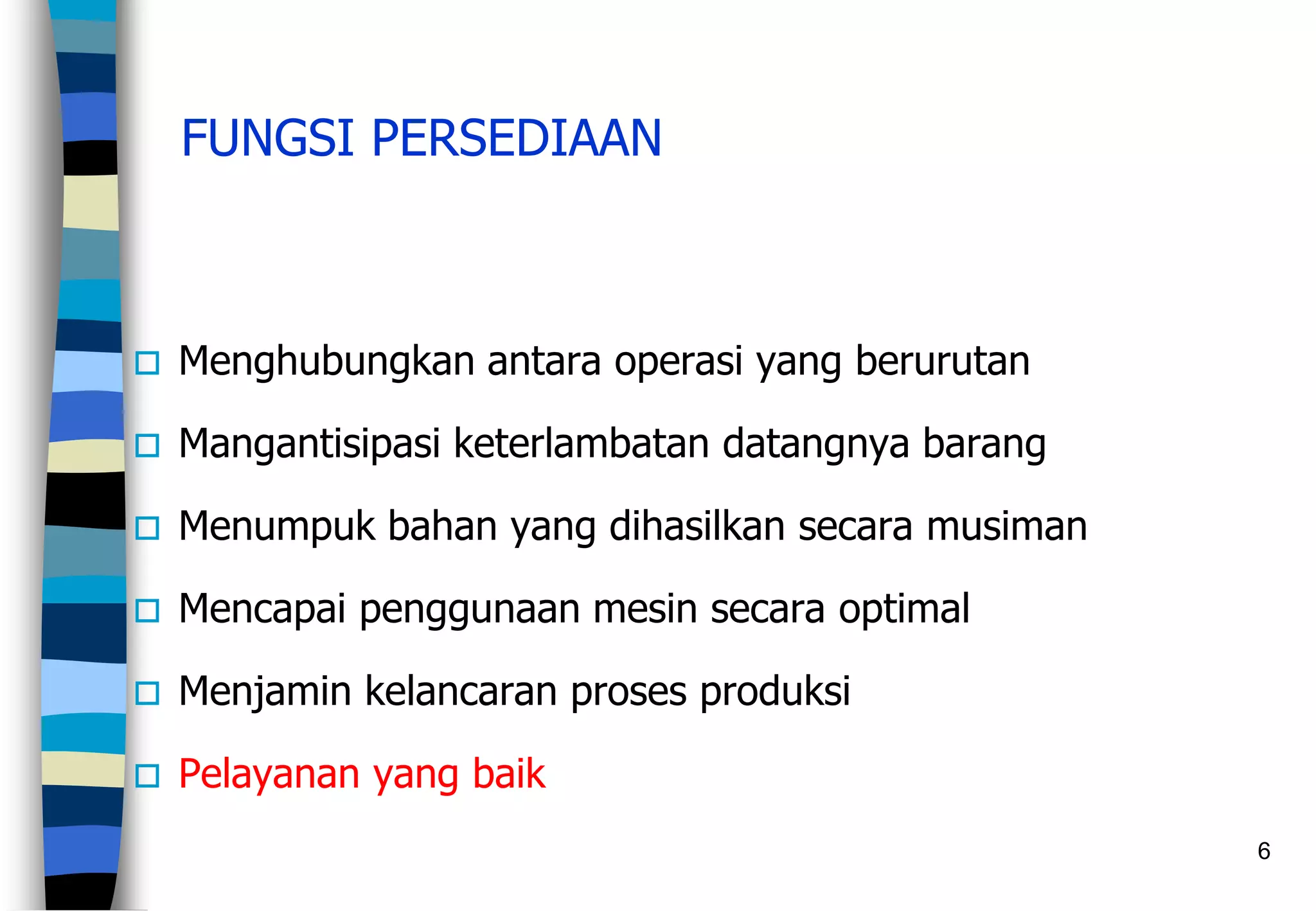 6
FUNGSI PERSEDIAAN
 Menghubungkan antara operasi yang berurutan
 Mangantisipasi keterlambatan datangnya barang
 Menumpuk bahan yang dihasilkan secara musiman
 Mencapai penggunaan mesin secara optimal
 Menjamin kelancaran proses produksi
 Pelayanan yang baik
 