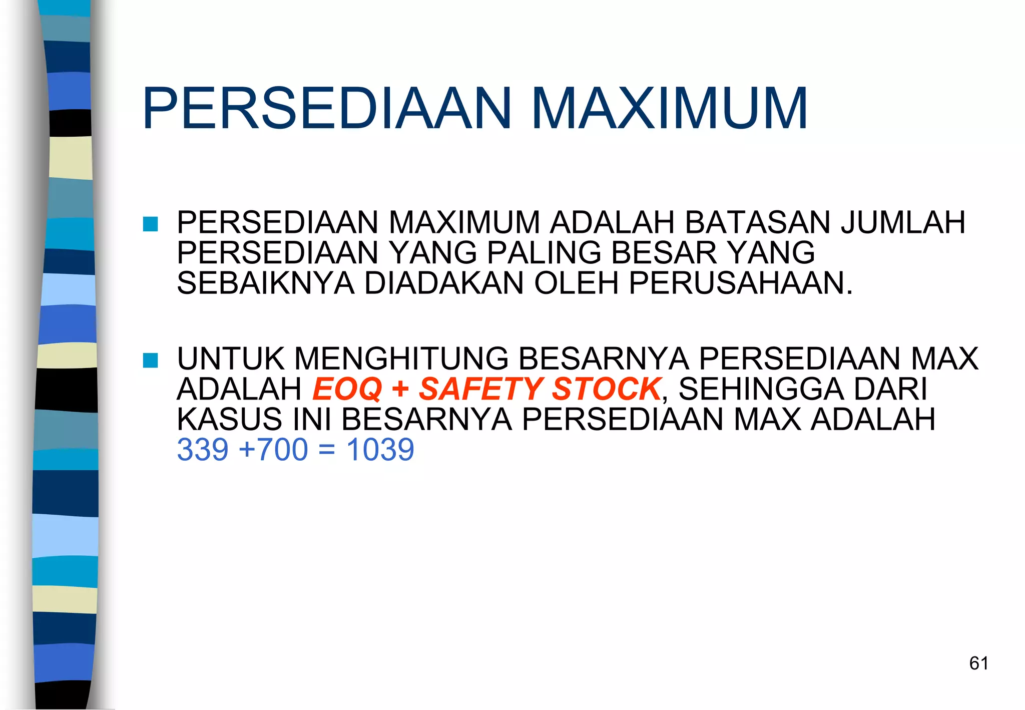 61
PERSEDIAAN MAXIMUM
 PERSEDIAAN MAXIMUM ADALAH BATASAN JUMLAH
PERSEDIAAN YANG PALING BESAR YANG
SEBAIKNYA DIADAKAN OLEH PERUSAHAAN.
 UNTUK MENGHITUNG BESARNYA PERSEDIAAN MAX
ADALAH EOQ + SAFETY STOCK, SEHINGGA DARI
KASUS INI BESARNYA PERSEDIAAN MAX ADALAH
339 +700 = 1039
 