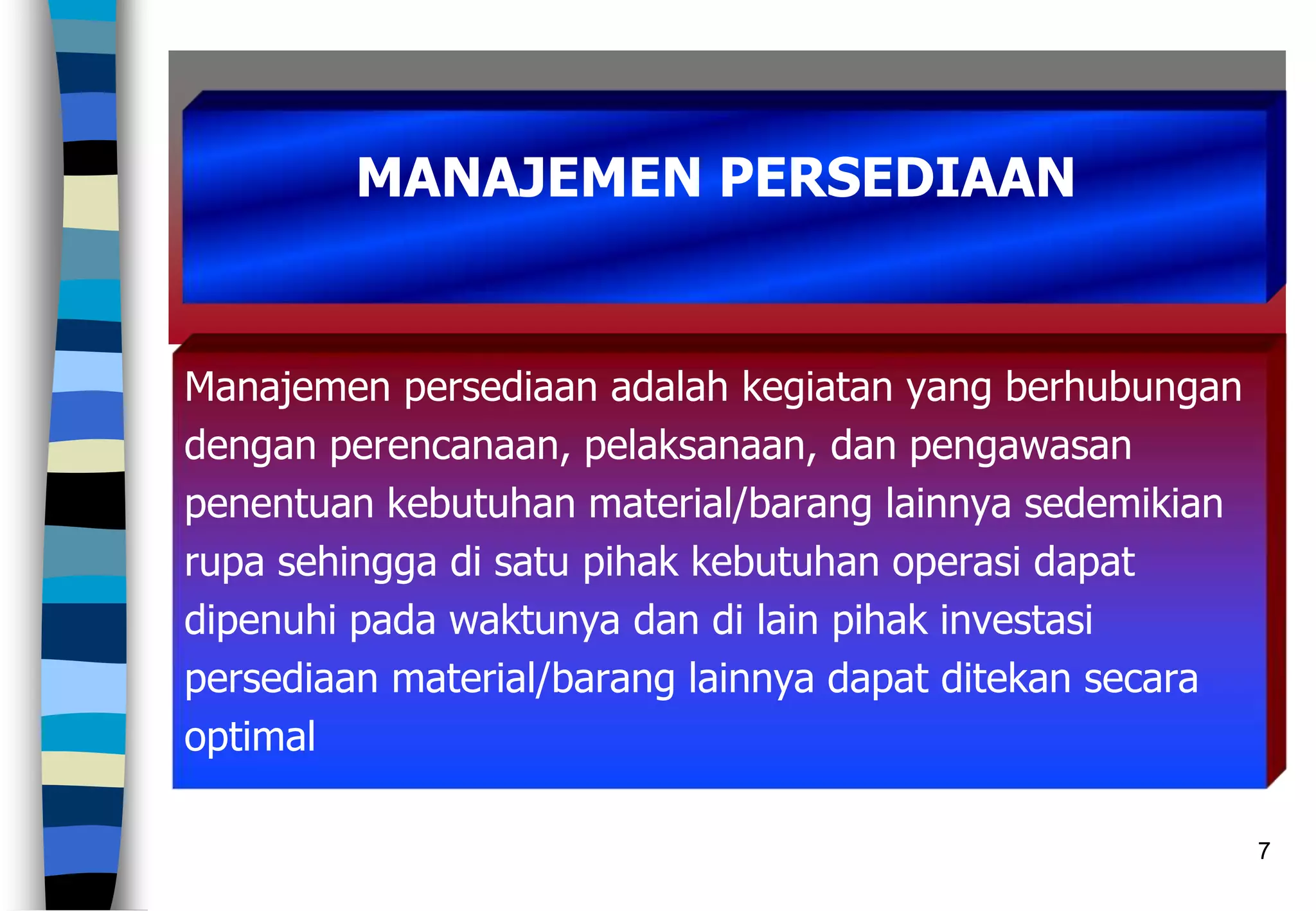 7
Manajemen persediaan adalah kegiatan yang berhubungan
dengan perencanaan, pelaksanaan, dan pengawasan
penentuan kebutuhan material/barang lainnya sedemikian
rupa sehingga di satu pihak kebutuhan operasi dapat
dipenuhi pada waktunya dan di lain pihak investasi
persediaan material/barang lainnya dapat ditekan secara
optimal
MANAJEMEN PERSEDIAAN
 