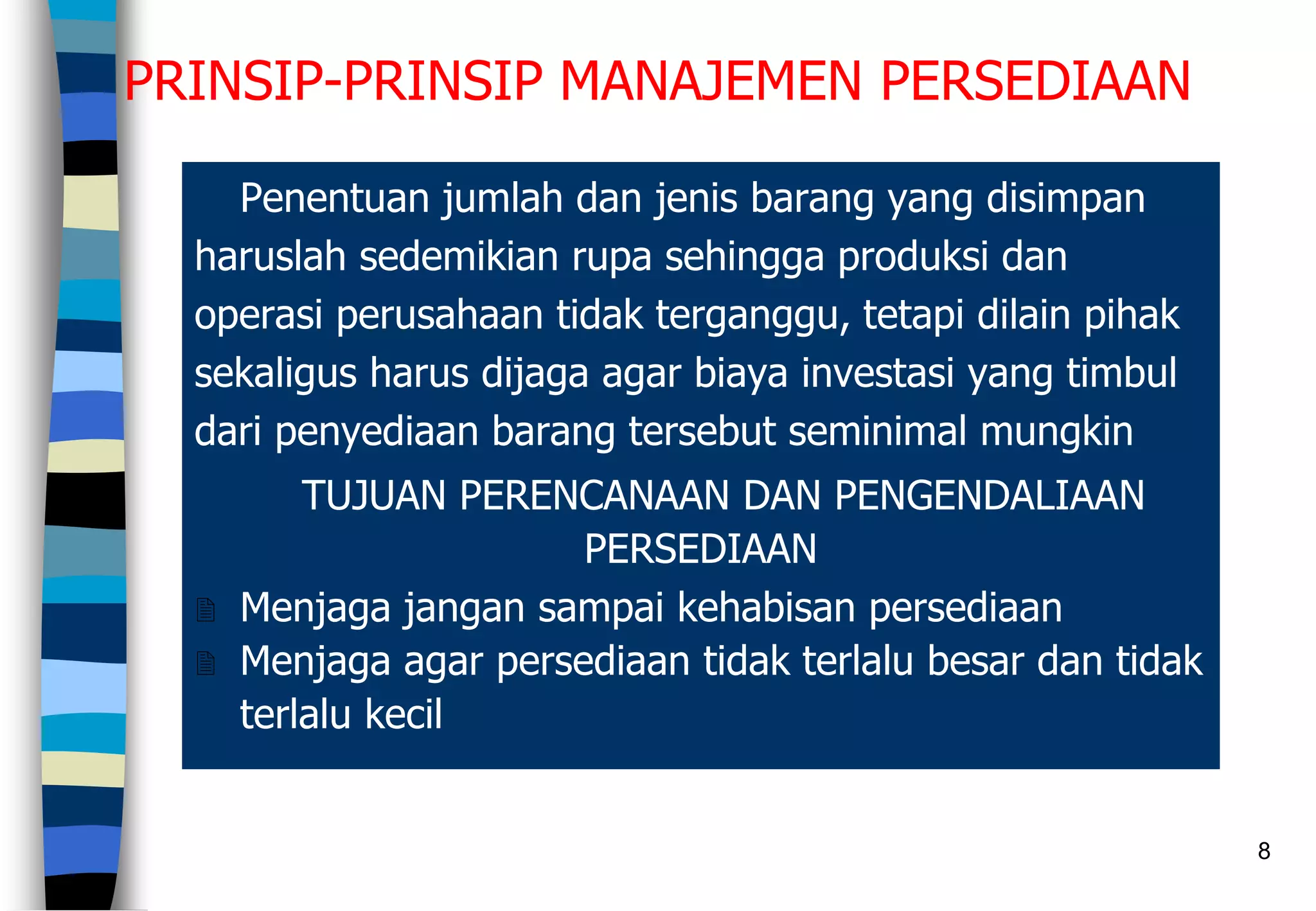 8
PRINSIP-PRINSIP MANAJEMEN PERSEDIAAN
Penentuan jumlah dan jenis barang yang disimpan
haruslah sedemikian rupa sehingga produksi dan
operasi perusahaan tidak terganggu, tetapi dilain pihak
sekaligus harus dijaga agar biaya investasi yang timbul
dari penyediaan barang tersebut seminimal mungkin
TUJUAN PERENCANAAN DAN PENGENDALIAAN
PERSEDIAAN
 Menjaga jangan sampai kehabisan persediaan
 Menjaga agar persediaan tidak terlalu besar dan tidak
terlalu kecil
 