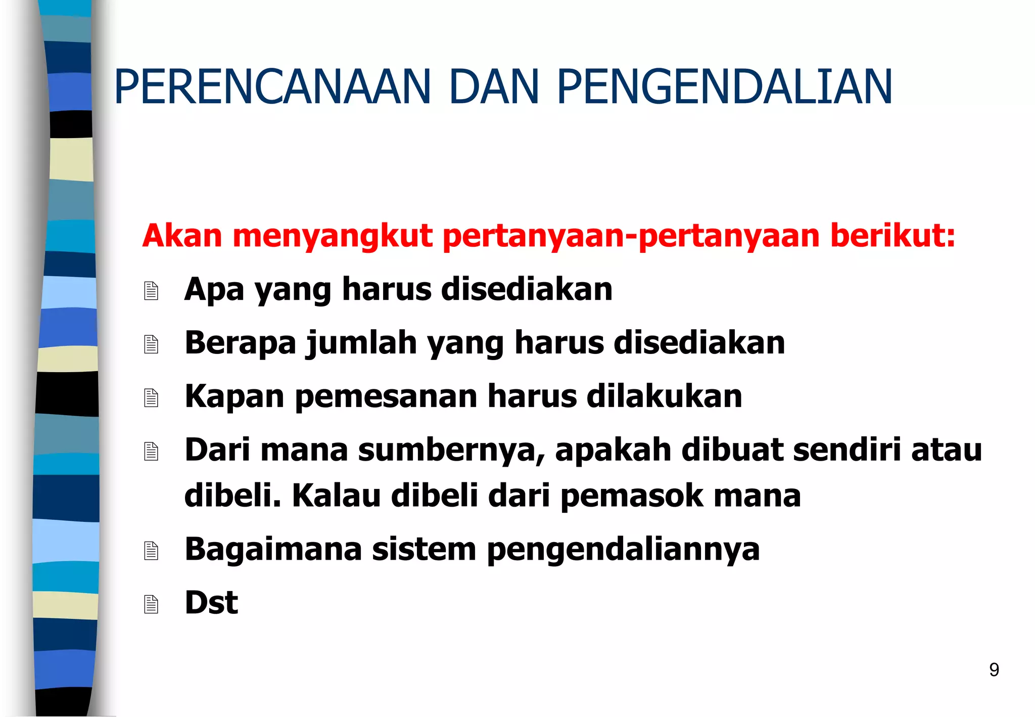 9
PERENCANAAN DAN PENGENDALIAN
Akan menyangkut pertanyaan-pertanyaan berikut:
 Apa yang harus disediakan
 Berapa jumlah yang harus disediakan
 Kapan pemesanan harus dilakukan
 Dari mana sumbernya, apakah dibuat sendiri atau
dibeli. Kalau dibeli dari pemasok mana
 Bagaimana sistem pengendaliannya
 Dst
 