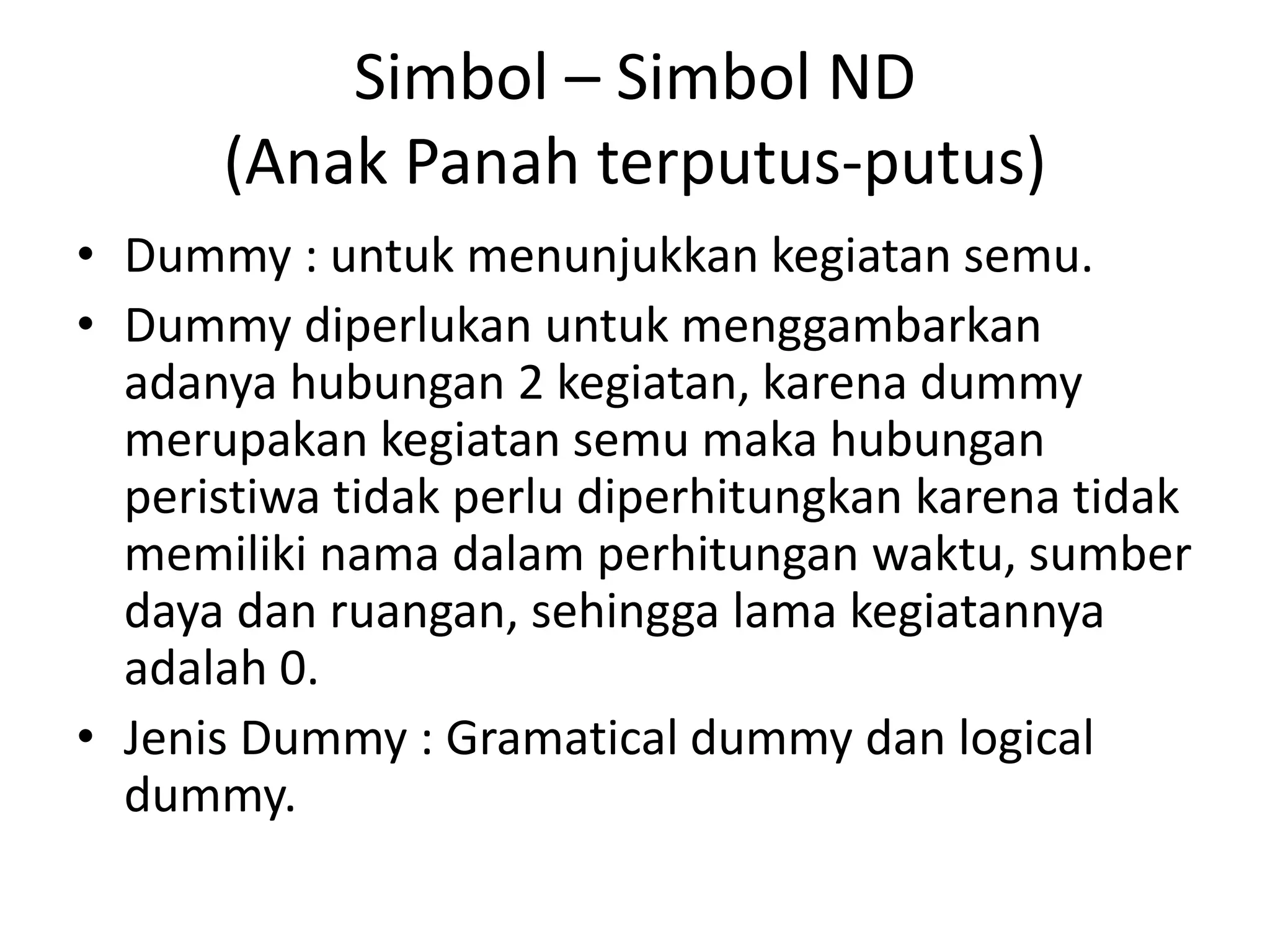 Simbol – Simbol ND
(Anak Panah terputus-putus)
• Dummy : untuk menunjukkan kegiatan semu.
• Dummy diperlukan untuk menggambarkan
adanya hubungan 2 kegiatan, karena dummy
merupakan kegiatan semu maka hubungan
peristiwa tidak perlu diperhitungkan karena tidak
memiliki nama dalam perhitungan waktu, sumber
daya dan ruangan, sehingga lama kegiatannya
adalah 0.
• Jenis Dummy : Gramatical dummy dan logical
dummy.
 