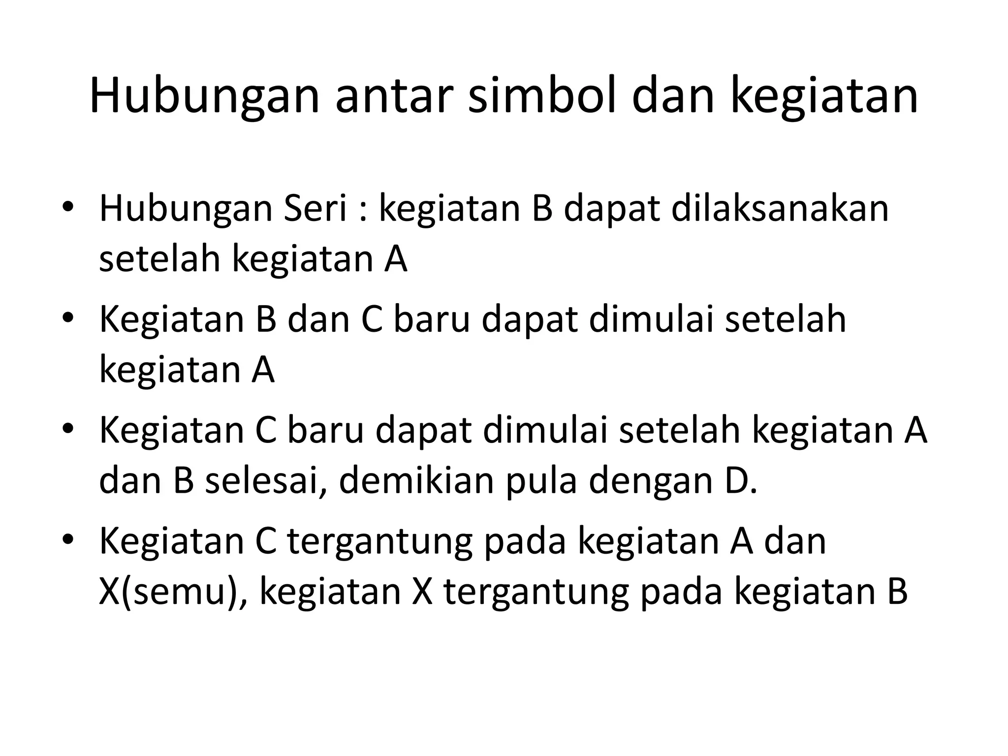 Hubungan antar simbol dan kegiatan
• Hubungan Seri : kegiatan B dapat dilaksanakan
setelah kegiatan A
• Kegiatan B dan C baru dapat dimulai setelah
kegiatan A
• Kegiatan C baru dapat dimulai setelah kegiatan A
dan B selesai, demikian pula dengan D.
• Kegiatan C tergantung pada kegiatan A dan
X(semu), kegiatan X tergantung pada kegiatan B
 