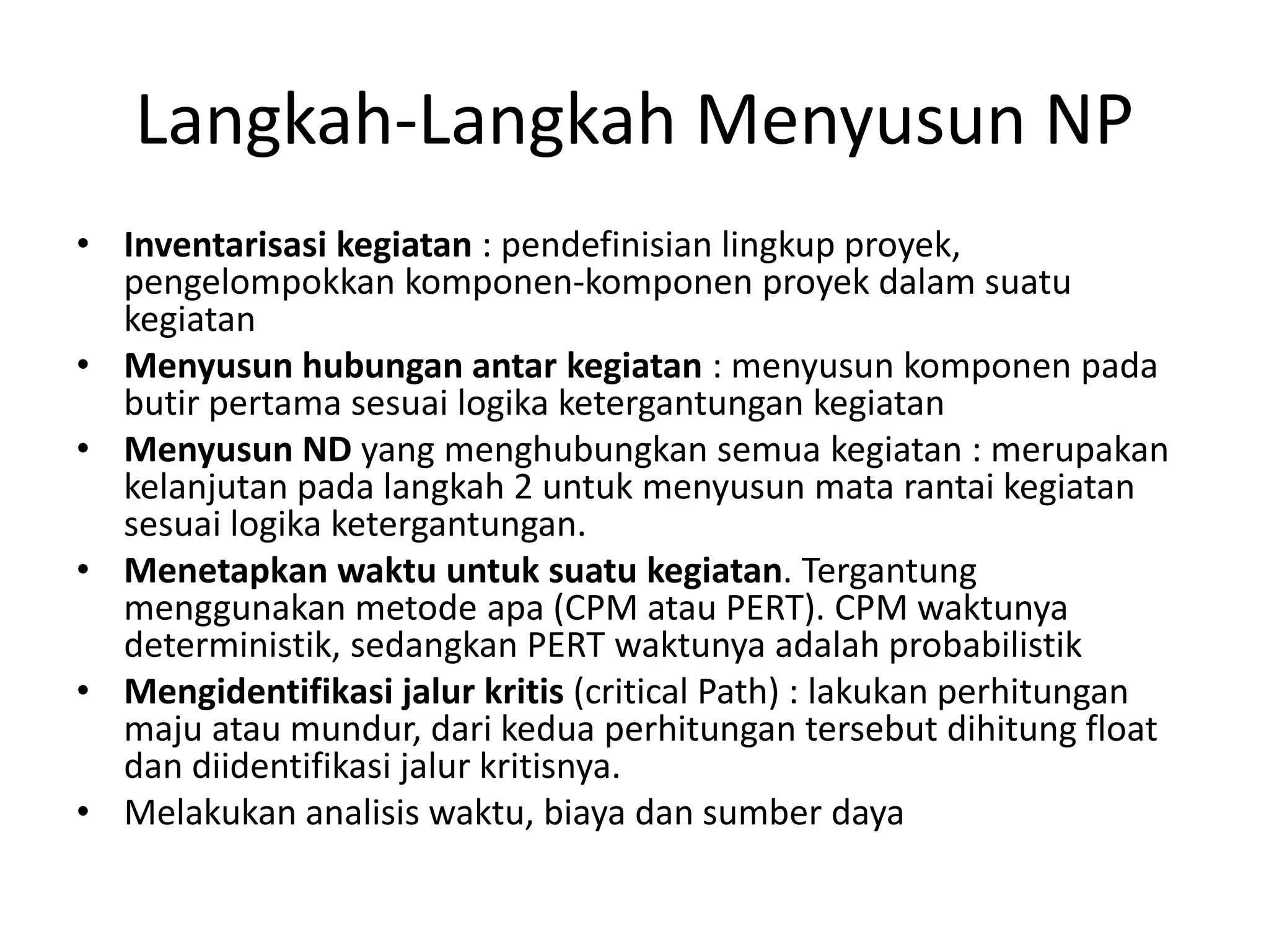 Langkah-Langkah Menyusun NP
• Inventarisasi kegiatan : pendefinisian lingkup proyek,
pengelompokkan komponen-komponen proyek dalam suatu
kegiatan
• Menyusun hubungan antar kegiatan : menyusun komponen pada
butir pertama sesuai logika ketergantungan kegiatan
• Menyusun ND yang menghubungkan semua kegiatan : merupakan
kelanjutan pada langkah 2 untuk menyusun mata rantai kegiatan
sesuai logika ketergantungan.
• Menetapkan waktu untuk suatu kegiatan. Tergantung
menggunakan metode apa (CPM atau PERT). CPM waktunya
deterministik, sedangkan PERT waktunya adalah probabilistik
• Mengidentifikasi jalur kritis (critical Path) : lakukan perhitungan
maju atau mundur, dari kedua perhitungan tersebut dihitung float
dan diidentifikasi jalur kritisnya.
• Melakukan analisis waktu, biaya dan sumber daya
 