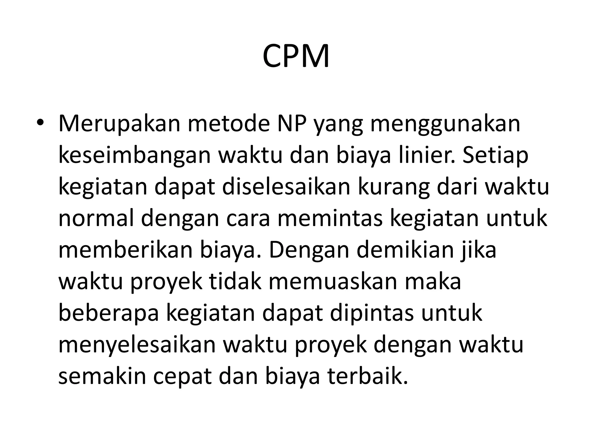 CPM
• Merupakan metode NP yang menggunakan
keseimbangan waktu dan biaya linier. Setiap
kegiatan dapat diselesaikan kurang dari waktu
normal dengan cara memintas kegiatan untuk
memberikan biaya. Dengan demikian jika
waktu proyek tidak memuaskan maka
beberapa kegiatan dapat dipintas untuk
menyelesaikan waktu proyek dengan waktu
semakin cepat dan biaya terbaik.
 