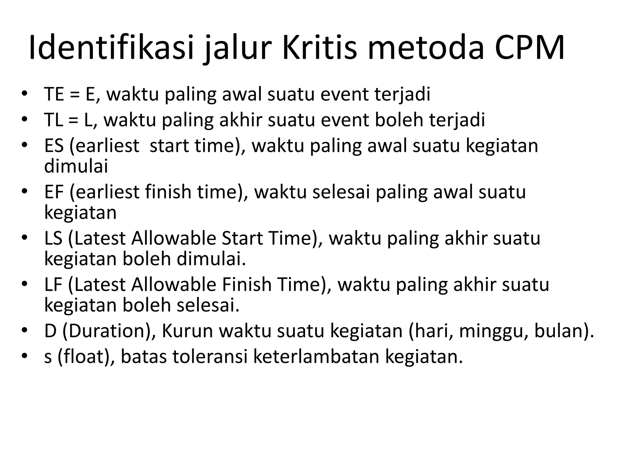 Identifikasi jalur Kritis metoda CPM
• TE = E, waktu paling awal suatu event terjadi
• TL = L, waktu paling akhir suatu event boleh terjadi
• ES (earliest start time), waktu paling awal suatu kegiatan
dimulai
• EF (earliest finish time), waktu selesai paling awal suatu
kegiatan
• LS (Latest Allowable Start Time), waktu paling akhir suatu
kegiatan boleh dimulai.
• LF (Latest Allowable Finish Time), waktu paling akhir suatu
kegiatan boleh selesai.
• D (Duration), Kurun waktu suatu kegiatan (hari, minggu, bulan).
• s (float), batas toleransi keterlambatan kegiatan.
 