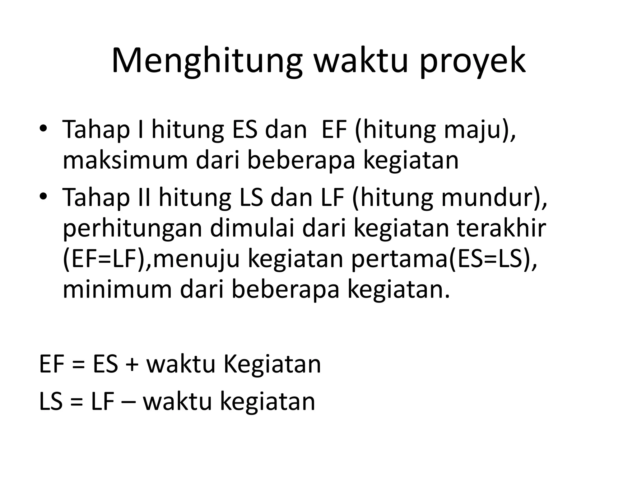 Menghitung waktu proyek
• Tahap I hitung ES dan EF (hitung maju),
maksimum dari beberapa kegiatan
• Tahap II hitung LS dan LF (hitung mundur),
perhitungan dimulai dari kegiatan terakhir
(EF=LF),menuju kegiatan pertama(ES=LS),
minimum dari beberapa kegiatan.
EF = ES + waktu Kegiatan
LS = LF – waktu kegiatan
 