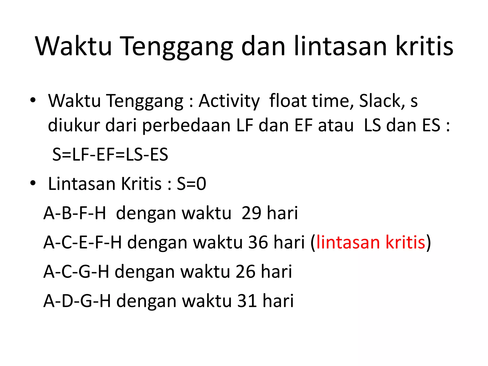 Waktu Tenggang dan lintasan kritis
• Waktu Tenggang : Activity float time, Slack, s
diukur dari perbedaan LF dan EF atau LS dan ES :
S=LF-EF=LS-ES
• Lintasan Kritis : S=0
A-B-F-H dengan waktu 29 hari
A-C-E-F-H dengan waktu 36 hari (lintasan kritis)
A-C-G-H dengan waktu 26 hari
A-D-G-H dengan waktu 31 hari
 