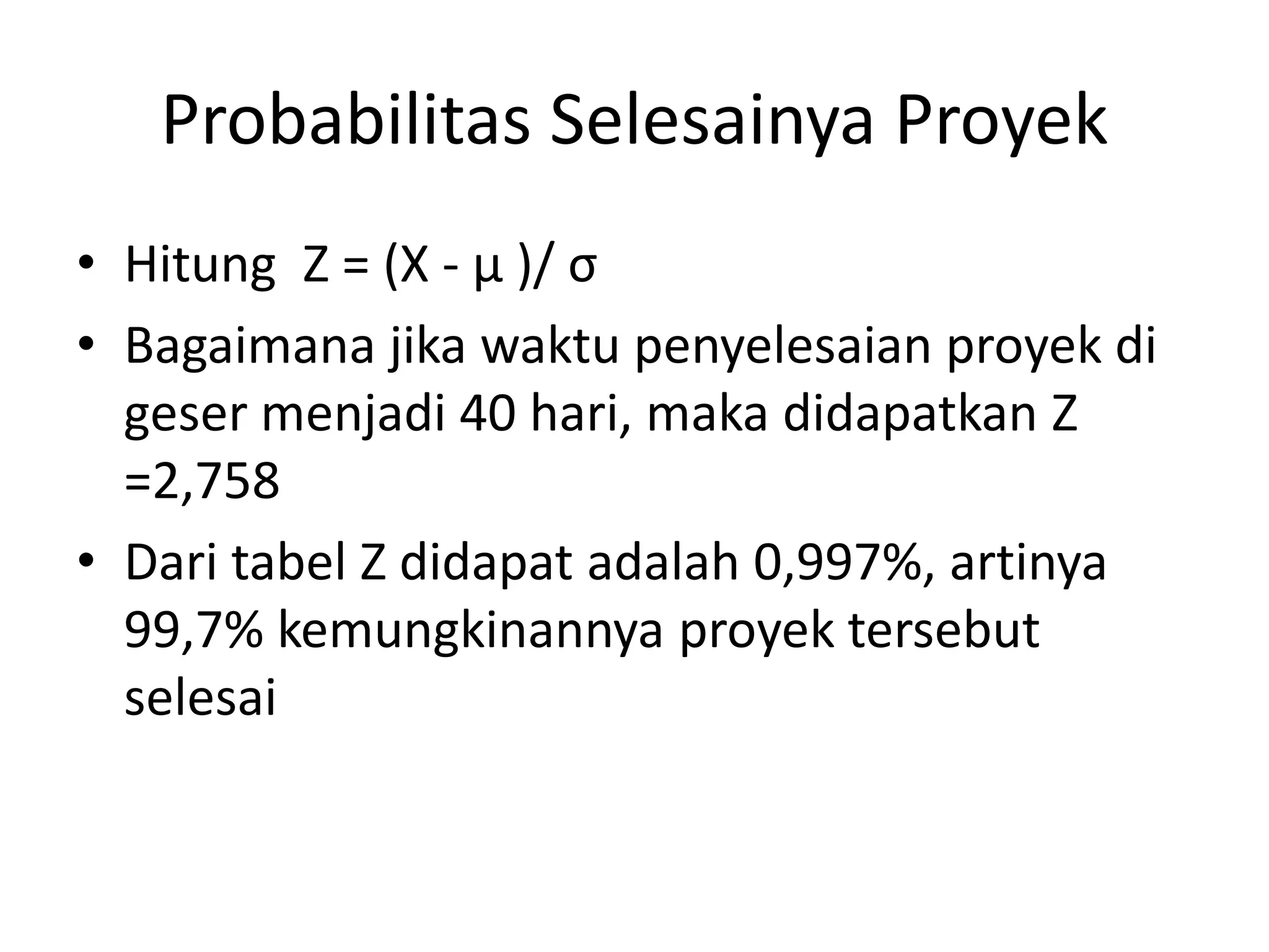 Probabilitas Selesainya Proyek
• Hitung Z = (X - µ )/ σ
• Bagaimana jika waktu penyelesaian proyek di
geser menjadi 40 hari, maka didapatkan Z
=2,758
• Dari tabel Z didapat adalah 0,997%, artinya
99,7% kemungkinannya proyek tersebut
selesai
 