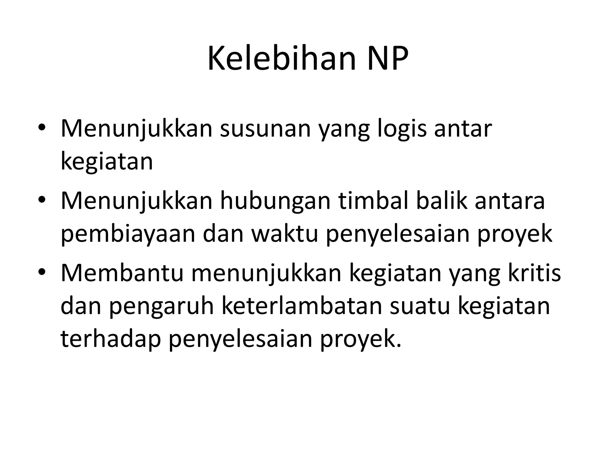 Kelebihan NP
• Menunjukkan susunan yang logis antar
kegiatan
• Menunjukkan hubungan timbal balik antara
pembiayaan dan waktu penyelesaian proyek
• Membantu menunjukkan kegiatan yang kritis
dan pengaruh keterlambatan suatu kegiatan
terhadap penyelesaian proyek.
 
