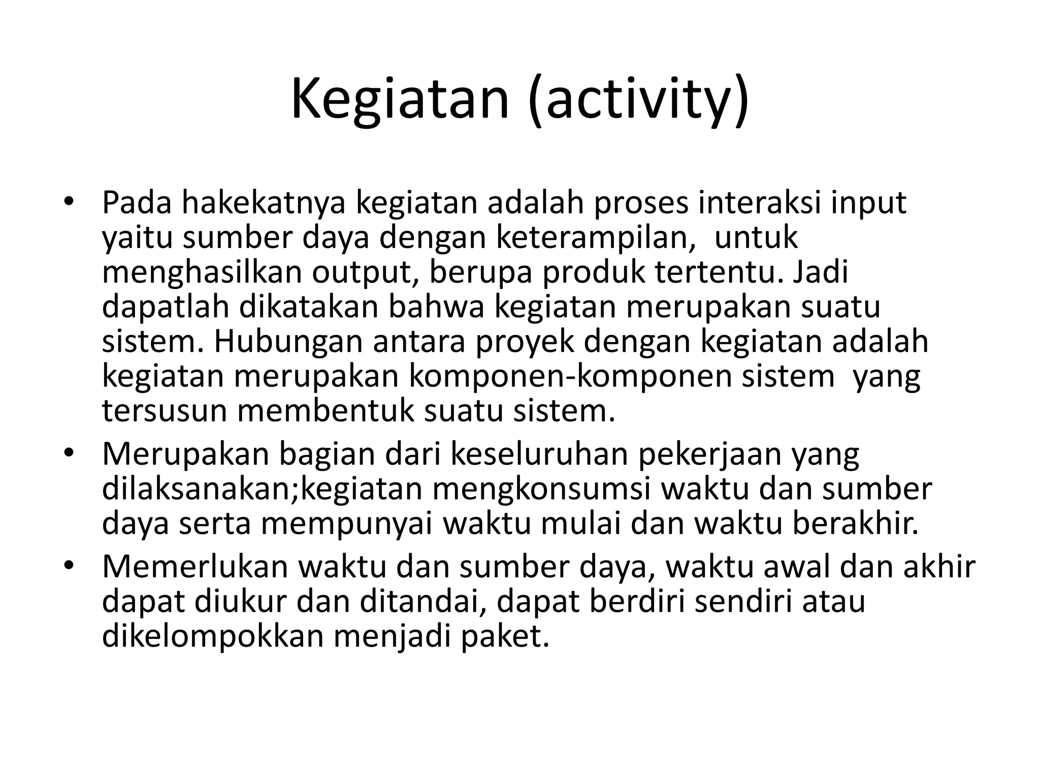 Kegiatan (activity)
• Pada hakekatnya kegiatan adalah proses interaksi input
yaitu sumber daya dengan keterampilan, untuk
menghasilkan output, berupa produk tertentu. Jadi
dapatlah dikatakan bahwa kegiatan merupakan suatu
sistem. Hubungan antara proyek dengan kegiatan adalah
kegiatan merupakan komponen-komponen sistem yang
tersusun membentuk suatu sistem.
• Merupakan bagian dari keseluruhan pekerjaan yang
dilaksanakan;kegiatan mengkonsumsi waktu dan sumber
daya serta mempunyai waktu mulai dan waktu berakhir.
• Memerlukan waktu dan sumber daya, waktu awal dan akhir
dapat diukur dan ditandai, dapat berdiri sendiri atau
dikelompokkan menjadi paket.
 